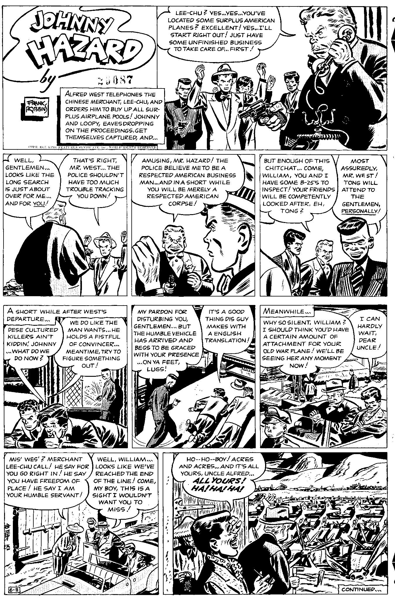Parallel OCR: JOHNNY HAZARD by FRANK ROBBIN WELLGENTLEMEN... LOOKS LIKE THE LONG SEARCH IS JUST ABOUT OVER FOR ME... AND FOR YOU! ALFRED WEST TELEPHONES THE CHINESE MERCHANTAND ORDERS HIM TO BUY UP ALL SUR- PLUS AIRPLANE POOLS! JOHNNY AND LOOPYEAVES DROPPING ON THE PROCEEDINGSGET THEMSELVES CAPTUREDAND... COPR. 1947WORLD RIGHTS RESERVED. A SHORT WHILE AFTER WEST'S DEPARTURE... DESE CULTURED KILLERS AIN'T KIDDINJOHNNY ...WHAT DO WE DO NOW? ? 6-8 THAT'S RIGHTMR. WEST... THE POLICE SHOULDN'T HAVE TOO MUCH TROUBLE TRACKING YOU DOWN!! WE DO LIKE THE MAN WANTS... HE HOLDS A FISTFUL OF CONVINCER... MEANTIMETRY TO FIGURE SOMETHING MIS' WES'? MERCHANT LEE-CHU CALL! HE SAY FOR YOU GO RIGHT IN! HE SAY YOU HAVE FREEDOM OF PLACE! HE SAY I AM YOUR HUMBLE SERVANT! OUT! 0 LEE-CHU? YES...YES...YOU'VE LOCATED SOME SURPLUS AMERICAN PLANES? EXCELLENT! YES...I'LL START RIGHT OUT! JUST HAVE SOME UNFINISHED BUSINESS TO TAKE CARE OF.. FIRST! AMUSINGMR. HAZARD! THE POLICE BELIEVE ME TO BE A RESPECTED AMERICAN BUSINESS MAN...AND IN A SHORT WHILE YOU WILL BE MERELY A RESPECTED AMERICAN WELLWILLIAM... LOOKS LIKE WE'VE REACHED THE END OF THE LINE! COMETHIS IS A SIGHT I WOULDN'T WANT YOU TO MISS!! CORPSE! MY PARDON FOR DISTURBING YOUGENTLEMEN... BUT THE HUMBLE VEHICLE HAS ARRIVED AND BEGS TO BE GRACED WITH YOUR PRESENCE ...ON YA FEETLUGS! Difain IT'S A GOOD THING DIS GUY MAKES WITH A ENGLISH TRANSLATION! HO--HO--BOY! ACRES AND ACRES... AND IT'S ALL YOURSUNCLE ALFRED... ALL YOURS! LEPAS CO BUT ENOUGH OF THIS CHITCHAT... COMEYOU AND I HAVE SOME B-25'S TO INSPECT! YOUR FRIENDS WILL BE COMPETENTLY LOOKED AFTERTONG Z MOST ASSUREDLYMR. WE ST! TONG WILL ATTEND TO THE GENTLEMENPERSONALLY! MEANWHILE... WHY SO SILENTWILLIAM ? I SHOULD THINK YOU'D HAVE A CERTAIN AMOUNT OF ATTACHMENT FOR YOUR OLD WAR PLANE! WE'LL BE SEEING HER ANY MOMENT NOW! 1 Mate I CAN HARDLY WAITDEAR UNCLE! CONTINUED... JOHNNY HAZARD by FRANK ROBBIN WELLGENTLEMEN ... LOOKS LIKE THE LONG SEARCH IS JUST ABOUT OVER FOR ME ... AND FOR YOU ! ALFRED WEST TELEPHONES THE CHINESE MERCHANTLEE - CHUAND ORDERS HIM TO BUY UP ALL SUR PLUS AIRPLANE POOLS ! JOHNNY AND LOOPYEAVES DROPPING ON THE PROCEEDINGSGET THEMSELVES CAPTUREDAND ... COPR . 1947KING FEATURES SYNDICATEWORLD RIGHTS RESERVED . A SHORT WHILE AFTER WEST'S DEPARTURE ... DESE CULTURED KILLERS AIN'T KIDDINJOHNNY ... WHAT DO WE DO NOW ? ? 6-8 THAT'S RIGHTMR . WEST ... THE POLICE SHOULDN'T HAVE TOO MUCH TROUBLE TRACKING YOU DOWN !! WE DO LIKE THE MAN WANTS ... HE HOLDS A FISTFUL OF CONVINCER ... MEANTIMETRY TO FIGURE SOMETHING MIS ' WES ' ? MERCHANT LEE - CHU CALL ! HE SAY FOR YOU GO RIGHT IN ! HE SAY YOU HAVE FREEDOM OF PLACE ! HE SAY I AM YOUR HUMBLE SERVANT ! OUT ! 0 LEE - CHU ? YES ... YES ... YOU'VE LOCATED SOME SURPLUS AMERICAN PLANES ? EXCELLENT ! YES ... I'LL START RIGHT OUT ! JUST HAVE SOME UNFINISHED BUSINESS TO TAKE CARE OF .. FIRST ! AMUSINGMR . HAZARD ! THE POLICE BELIEVE ME TO BE A RESPECTED AMERICAN BUSINESS MAN ... AND IN A SHORT WHILE YOU WILL BE MERELY A RESPECTED AMERICAN WELLWILLIAM ... LOOKS LIKE WE'VE REACHED THE END OF THE LINE ! COMEMY BOYTHIS IS A SIGHT I WOULDN'T WANT YOU TO MISS !! CORPSE ! MY PARDON FOR DISTURBING YOUGENTLEMEN ... BUT THE HUMBLE VEHICLE HAS ARRIVED AND BEGS TO BE GRACED WITH YOUR PRESENCE ... ON YA FEETLUGS ! Difain IT'S A GOOD THING DIS GUY MAKES WITH A ENGLISH TRANSLATION ! HO -- HO -- BOY ! ACRES AND ACRES ... AND IT'S ALL YOURSUNCLE ALFRED ... ALL YOURS ! LEPAS CO BUT ENOUGH OF THIS CHITCHAT ... COMEYOU AND I HAVE SOME B - 25'S TO INSPECT ! YOUR FRIENDS WILL BE COMPETENTLY LOOKED AFTERTONG Z MOST ASSUREDLYMR . WE ST ! TONG WILL ATTEND TO THE GENTLEMENPERSONALLY ! MEANWHILE ... WHY SO SILENTWILLIAM ? I SHOULD THINK YOU'D HAVE A CERTAIN AMOUNT OF ATTACHMENT FOR YOUR OLD WAR PLANE ! WE'LL BE SEEING HER ANY MOMENT NOW ! 1 Mate I CAN HARDLY WAITDEAR UNCLE ! CONTINUED ...