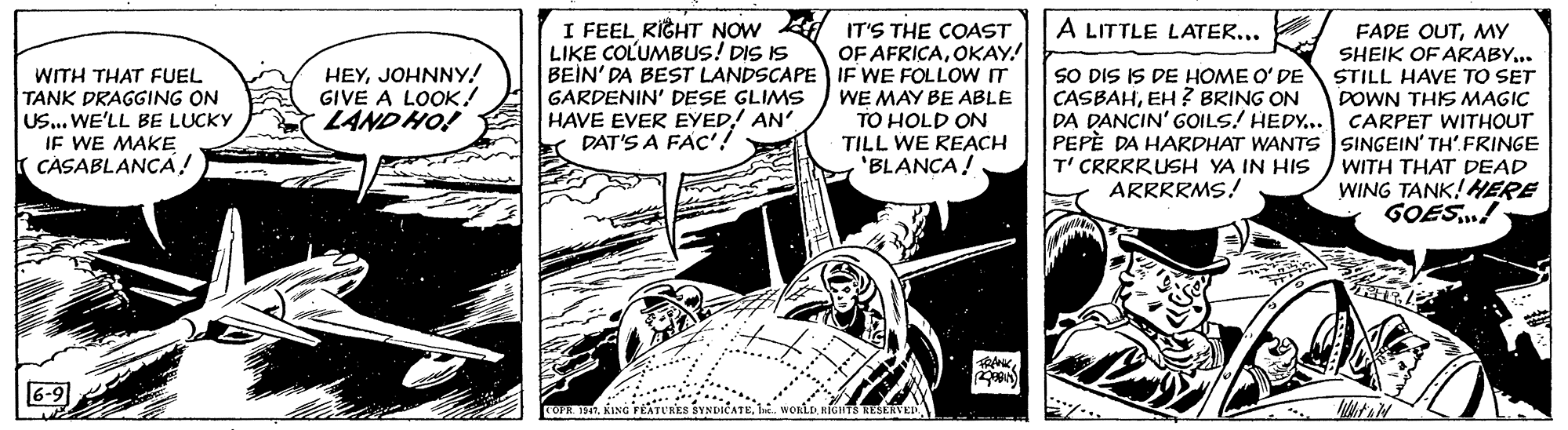 Art OCR: I FEEL RIGHT NOW A IT'S THE COAST LIKE COLUMBUS! DIS IS BEIN' DA BEST LANDSCAPE IF WE FOLLOW IT GARDENIN' DESE GLIMS HAVE EVER EYED! AN' DAT'S A FAC'! A LITTLE LATER... . OF AFRICAOKAY! FADE OUTMY SHEIK OF ARABY... WITH THAT FUEL TANK DRAGING ON US... WE'LL BE LUCKY IF WE MAKE CASABLANÇA! HEYJOHNNY! GIVE A LOOK! LAND HO! SO DIS IS DE HOME O' DE STILL HAVE TO SET CASBAHEH? BRING ON DA DANCIN' GOILS! HEDY... CARPET WITHOUT PEPÈ DA HARDHAT WANTS SINGEIN' TH' FRINGE T' CRRRRUSH YA IN HIS ARRRRMS! WE MAY BE ABLE TO HOLD ON DOWN THIS MAGIC TILL WE REACH 'BLANCA! WITH THAT DEAD WING TANK! ERE GOES! 6-9 ... . COPR 197. KING FEATURKS SYNDICATEe. WOniD. KIGHTS RESERVED. I FEEL RIGHT NOW A IT'S THE COAST LIKE COLUMBUS! DIS IS BEIN' DA BEST LANDSCAPE IF WE FOLLOW IT GARDENIN' DESE GLIMS HAVE EVER EYED! AN' DAT'S A FAC'! A LITTLE LATER... . OF AFRICAOKAY! FADE OUTMY SHEIK OF ARABY... WITH THAT FUEL TANK DRAGING ON US... WE'LL BE LUCKY IF WE MAKE CASABLANÇA! HEYJOHNNY! GIVE A LOOK! LAND HO! SO DIS IS DE HOME O' DE STILL HAVE TO SET CASBAHEH? BRING ON DA DANCIN' GOILS! HEDY... CARPET WITHOUT PEPÈ DA HARDHAT WANTS SINGEIN' TH' FRINGE T' CRRRRUSH YA IN HIS ARRRRMS! WE MAY BE ABLE TO HOLD ON DOWN THIS MAGIC TILL WE REACH 'BLANCA! WITH THAT DEAD WING TANK! ERE GOES! 6-9 ... . COPR 197. KING FEATURKS SYNDICATEe. WOniD. KIGHTS RESERVED.
