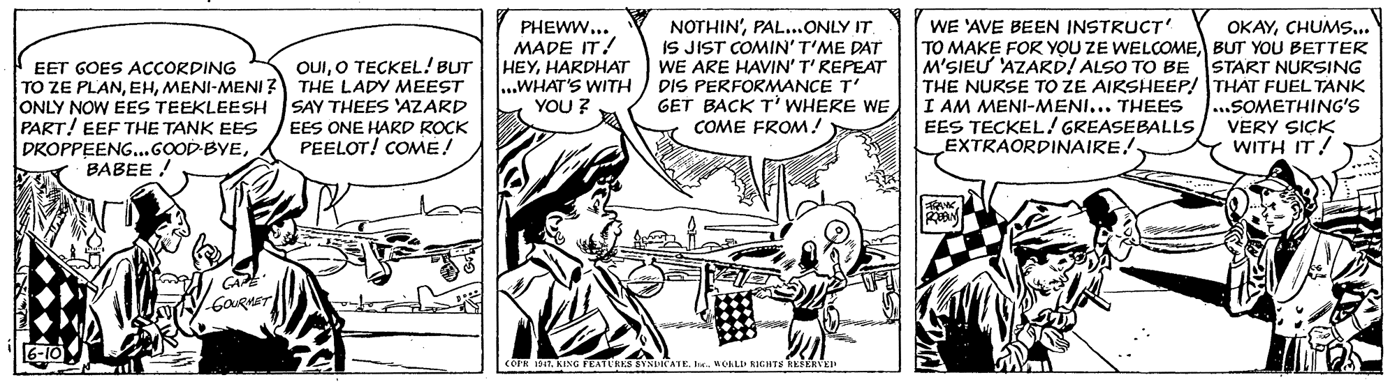 Art OCR: PHEWW... MADE IT! HEYHARDHAT ...WHAT'S WITH YOU ? NOTHIN'PAL..ONLY IT. IS JIST COMIN'T'ME DAT WE ARE HAVIN' T' REPEAT DIS PERFORMANCE T' GET BACK T' WHERE WE COME FROM! WE 'AVE BEEN INSTRUCT TO MAKE FOR YOU ZE WELCOMEBUT YOoU BETTER M'SIEU 'AZARD! ALSO TO BE START NURSING THE NURSE TO ZE AIRSHEEP! THAT FUEL TANK I AM MENI-MENI... THEES ...SOMETHING'S EES TECKEL! GREASEBALLS EXTRAORDINAIRE!. OKAYCHUMS.. OUIO TECKEL! BUT THE LADY MEEST SAY THEES 'AZARD EET GOES ACCORDING TO ZE PLANMENI-MENI ONLY NOW EES TEEKLEESH PART! EEF THE TANK EES DROPPEENG..GOOD-BYEBABEE EES ONE HARD ROCK PEELOT! COME! VERY SICK WITH IT! GAE GOURMET [6-10 COPR 1T. KING FEATLRES BYSDRATEMOALO RIGHTS EEEERVEI PHEWW... MADE IT! HEYHARDHAT ...WHAT'S WITH YOU ? NOTHIN'PAL..ONLY IT. IS JIST COMIN'T'ME DAT WE ARE HAVIN' T' REPEAT DIS PERFORMANCE T' GET BACK T' WHERE WE COME FROM! WE 'AVE BEEN INSTRUCT TO MAKE FOR YOU ZE WELCOMEBUT YOoU BETTER M'SIEU 'AZARD! ALSO TO BE START NURSING THE NURSE TO ZE AIRSHEEP! THAT FUEL TANK I AM MENI-MENI... THEES ...SOMETHING'S EES TECKEL! GREASEBALLS EXTRAORDINAIRE!. OKAYCHUMS.. OUIO TECKEL! BUT THE LADY MEEST SAY THEES 'AZARD EET GOES ACCORDING TO ZE PLANMENI-MENI ONLY NOW EES TEEKLEESH PART! EEF THE TANK EES DROPPEENG..GOOD-BYEBABEE EES ONE HARD ROCK PEELOT! COME! VERY SICK WITH IT! GAE GOURMET [6-10 COPR 1T. KING FEATLRES BYSDRATEMOALO RIGHTS EEEERVEI