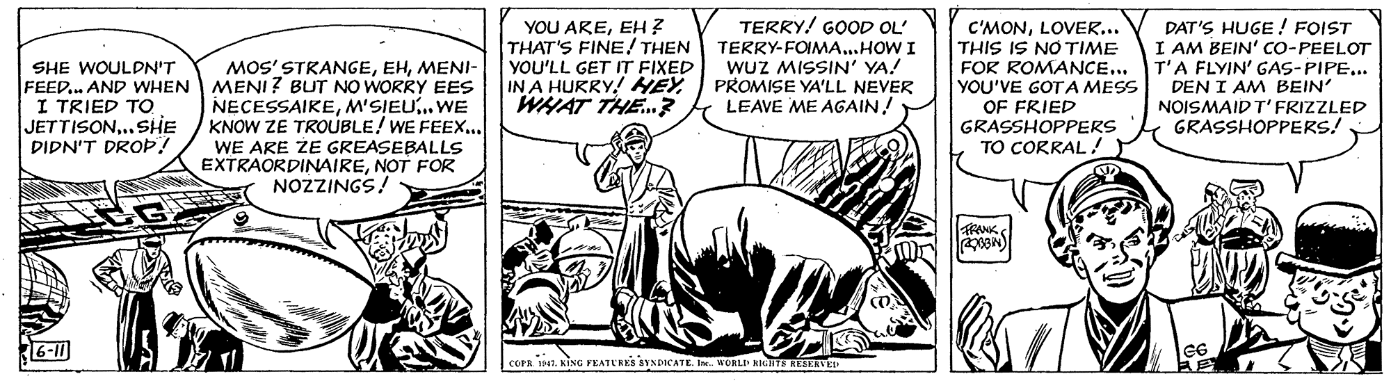Adaptation OCR: YOU AREEH ? THAT'S FINE! THEN YOU'LL GET IT FIXED IN A HURRY! HEYWHAT THE.? TERRY! GOOD OL' TERRY-FOIMA...HOW I WUZ MISSIN' YA! PROMISE YA'LL NEVER LEAVE ME AGAIN! C'MONLOVER... THIS IS NO TIME FOR ROMANCE... YOU'VE GOTA MESS OF FRIED GRASSHOPPERS DAT'S HUGE ! FOIST I AM BEIN' CO-PEELOT T'A FLYIN' GAS-PIPE... DEN I AM BEIN' NOISMAID T'FRIZZLED GRASSHOPPERS! MOS' STRANGEMENI- SHE WOULDN'T FEED.. AND WHEN MENI ? BUT NO WORRY EES I TRIED TO JETTISON.SHE DIDN'T DROP! NECESSAIREM'SIEU..WE KNOW ZE TROUBLE! WE FEEX... WE ARE ZE GREASEBALLS EXTRAORDINAIRENOT FOR NOZZINGS! TO CORRAL! RANK COPR 1941. KING FEATURKS SYNDICATE I. WORLI kuHTS RESERVEI YOU AREEH ? THAT'S FINE! THEN YOU'LL GET IT FIXED IN A HURRY! HEYWHAT THE.? TERRY! GOOD OL' TERRY-FOIMA...HOW I WUZ MISSIN' YA! PROMISE YA'LL NEVER LEAVE ME AGAIN! C'MONLOVER... THIS IS NO TIME FOR ROMANCE... YOU'VE GOTA MESS OF FRIED GRASSHOPPERS DAT'S HUGE ! FOIST I AM BEIN' CO-PEELOT T'A FLYIN' GAS-PIPE... DEN I AM BEIN' NOISMAID T'FRIZZLED GRASSHOPPERS! MOS' STRANGEMENI- SHE WOULDN'T FEED.. AND WHEN MENI ? BUT NO WORRY EES I TRIED TO JETTISON.SHE DIDN'T DROP! NECESSAIREM'SIEU..WE KNOW ZE TROUBLE! WE FEEX... WE ARE ZE GREASEBALLS EXTRAORDINAIRENOT FOR NOZZINGS! TO CORRAL! RANK COPR 1941. KING FEATURKS SYNDICATE I. WORLI kuHTS RESERVEI