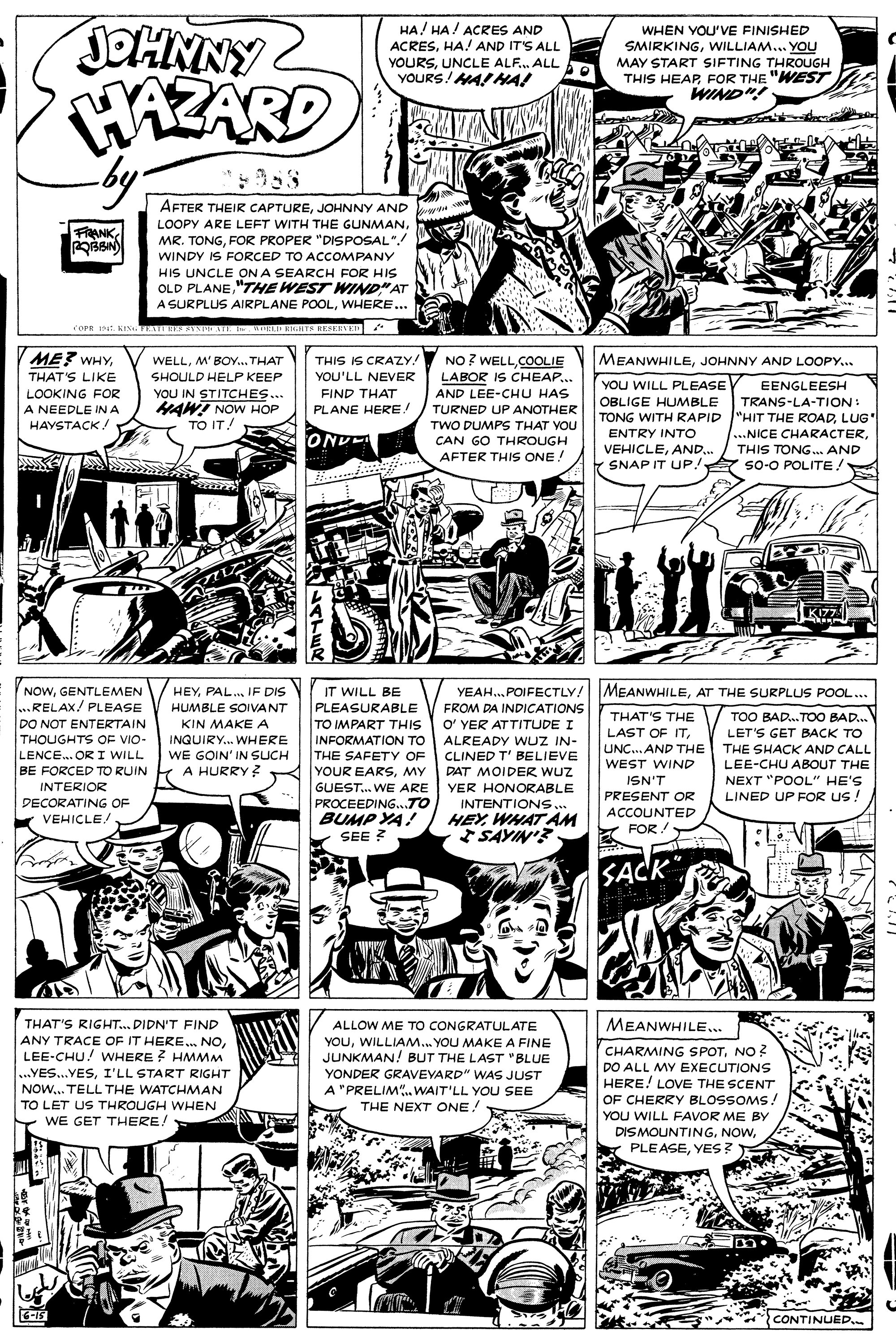 Line art OCR: JOHNNY iZARD HA! HA/ ACRES AND ACRESHA! AND IT'S ALL WHEN YOU'VE FINISHED YOURSUNCLE ALF. ALL YOURS! MA!HA! SMIRKINGWILLIAM... YOU MAY START SIFTING THROUGH THIS HEAPFOR THE "WEST WIND"! AFTER THEIR CAPTUREJOHNNY AND LOOPY ARE LEFT WITH THE GUNMAN. MR. TONGFOR PROPER "DISPOSAL" FRANK WINDY IS FORCED TO ACCOMPANY HIS UNCLE ON A SEARCH FOR HIS OLD PLANE"THE WEST WIND"AT A SURPLUS AIRPLANE POOLWHERE ... COPR I KIN. TE ES S EATE AELD ENHTN HE8EEVED ME? WHYTHIS IS CRAZY. YOU'LL NEVER NO ? WELLCOOLIE LABOR IS CHEAP... MEANWHILEJOHNNY AND LOOPY.. WELLM' BOY... THAT THAT'S LIKE SHOULD HELP KEEP YOU WILL PLEASE OBLIGE HUMBLE TONG WITH RAPID "HIT THE ROADLUG' ENTRY INTO EENGLEESH YOU IN STITCHES... MAW! NOW HOP TO IT! LOOKING FOR FIND THAT AND LEE-CHU HAS TRANS-LA-TION: A NEEDLE INA PLANE HERE! TURNED UP ANOTHER HAYSTACK! TWO DUMPS THAT VOU ...NICE CHARACTERTHIS TONG... AND s0-0 POLITE! OND CAN GO THROUGH VEHICLEAND. Y SNAP IT UP/ So-O POLITEAFTER THIS ONE! L . K177 NOWGENTLEMEN ..RELAX/ PLEASE DO NOT ENTERTAIN THOUGHTS OF VIO- LENCE. OR I WILL BE FORCED TO RUIN INTERIOR PECORATING OF VEHICLE YEAH.POIFECTLY! MEANWHILEAT THE SURPLUS POOL... FROM DA INDICATIONS O' YER ATTITUDE I ALREADY WUZ IN- CLINED T' BELIEVE DAT MOIDER wuz HEYPAL. IF DIS IT WILL BE PLEASURABLE TO IMPART THIS INFORMATION TO THE SAFETY OF YOUR EARSMY GUEST. WE ARE PROCEEDING...TO BUMP YA! SEE ? HUMBLE SOIVANT THAT'S THE LAST OF ITKIN MAKE A INGUIRY. WHERE WE GOIN' IN SUCH 1 A HURRY ? TOO BAD.. TOO BAD... LET'S GET BACK TO THE SHACK AND CALL LEE-CHU ABOUT THE NEXT "POOL" HE'S UNC.. AND THE WEST WIND ISN'T PRESENT OR ACCOUNTED YER HONORABLE LINED UP FOR Us ! INTENTIONS. HEYWHAT AM SAYIN'? Y FOR. SACK THAT'S RIGHT.. DIDN'T FIND ALLOW ME TO CONGRATUL ATE MEANWHILE.. ANY TRACE OF IT HERE. NOLEE-CHU! WHERE ? HMMM YOUWILLIAM.. YOU MAKE A FINE JUNKMAN! BUT THE LAST "BLUE YONDER GRAVEVARD" WAS JUST A "PRELIM.. WAIT'LL YOU SEE THE NEXT ONE! CHARMING SPOTNO ? DO ALL MY EXECUTIONS HERE! LOVE THE SCENT OF CHERRY BLOSSOMS! YOU WILL FAVOR ME BY DISMOUNTINGYES: ...YES...YESI'LL START RIGHT NOW... TELL THE WATCHMAN TO LET US THROUGH WHEN WE GET THERE! 6-15 CONTINUED. JOHNNY iZARD HA! HA/ ACRES AND ACRESHA! AND IT'S ALL WHEN YOU'VE FINISHED YOURSUNCLE ALF. ALL YOURS! MA!HA! SMIRKINGWILLIAM... YOU MAY START SIFTING THROUGH THIS HEAPFOR THE "WEST WIND"! AFTER THEIR CAPTUREJOHNNY AND LOOPY ARE LEFT WITH THE GUNMAN. MR. TONGFOR PROPER "DISPOSAL" FRANK WINDY IS FORCED TO ACCOMPANY HIS UNCLE ON A SEARCH FOR HIS OLD PLANE"THE WEST WIND"AT A SURPLUS AIRPLANE POOLWHERE ... COPR I KIN. TE ES S EATE AELD ENHTN HE8EEVED ME? WHYTHIS IS CRAZY. YOU'LL NEVER NO ? WELLCOOLIE LABOR IS CHEAP... MEANWHILEJOHNNY AND LOOPY.. WELLM' BOY... THAT THAT'S LIKE SHOULD HELP KEEP YOU WILL PLEASE OBLIGE HUMBLE TONG WITH RAPID "HIT THE ROADLUG' ENTRY INTO EENGLEESH YOU IN STITCHES... MAW! NOW HOP TO IT! LOOKING FOR FIND THAT AND LEE-CHU HAS TRANS-LA-TION: A NEEDLE INA PLANE HERE! TURNED UP ANOTHER HAYSTACK! TWO DUMPS THAT VOU ...NICE CHARACTERTHIS TONG... AND s0-0 POLITE! OND CAN GO THROUGH VEHICLEAND. Y SNAP IT UP/ So-O POLITEAFTER THIS ONE! L . K177 NOWGENTLEMEN ..RELAX/ PLEASE DO NOT ENTERTAIN THOUGHTS OF VIO- LENCE. OR I WILL BE FORCED TO RUIN INTERIOR PECORATING OF VEHICLE YEAH.POIFECTLY! MEANWHILEAT THE SURPLUS POOL... FROM DA INDICATIONS O' YER ATTITUDE I ALREADY WUZ IN- CLINED T' BELIEVE DAT MOIDER wuz HEYPAL. IF DIS IT WILL BE PLEASURABLE TO IMPART THIS INFORMATION TO THE SAFETY OF YOUR EARSMY GUEST. WE ARE PROCEEDING...TO BUMP YA! SEE ? HUMBLE SOIVANT THAT'S THE LAST OF ITKIN MAKE A INGUIRY. WHERE WE GOIN' IN SUCH 1 A HURRY ? TOO BAD.. TOO BAD... LET'S GET BACK TO THE SHACK AND CALL LEE-CHU ABOUT THE NEXT "POOL" HE'S UNC.. AND THE WEST WIND ISN'T PRESENT OR ACCOUNTED YER HONORABLE LINED UP FOR Us ! INTENTIONS. HEYWHAT AM SAYIN'? Y FOR. SACK THAT'S RIGHT.. DIDN'T FIND ALLOW ME TO CONGRATUL ATE MEANWHILE.. ANY TRACE OF IT HERE. NOLEE-CHU! WHERE ? HMMM YOUWILLIAM.. YOU MAKE A FINE JUNKMAN! BUT THE LAST "BLUE YONDER GRAVEVARD" WAS JUST A "PRELIM.. WAIT'LL YOU SEE THE NEXT ONE! CHARMING SPOTNO ? DO ALL MY EXECUTIONS HERE! LOVE THE SCENT OF CHERRY BLOSSOMS! YOU WILL FAVOR ME BY DISMOUNTINGYES: ...YES...YESI'LL START RIGHT NOW... TELL THE WATCHMAN TO LET US THROUGH WHEN WE GET THERE! 6-15 CONTINUED.