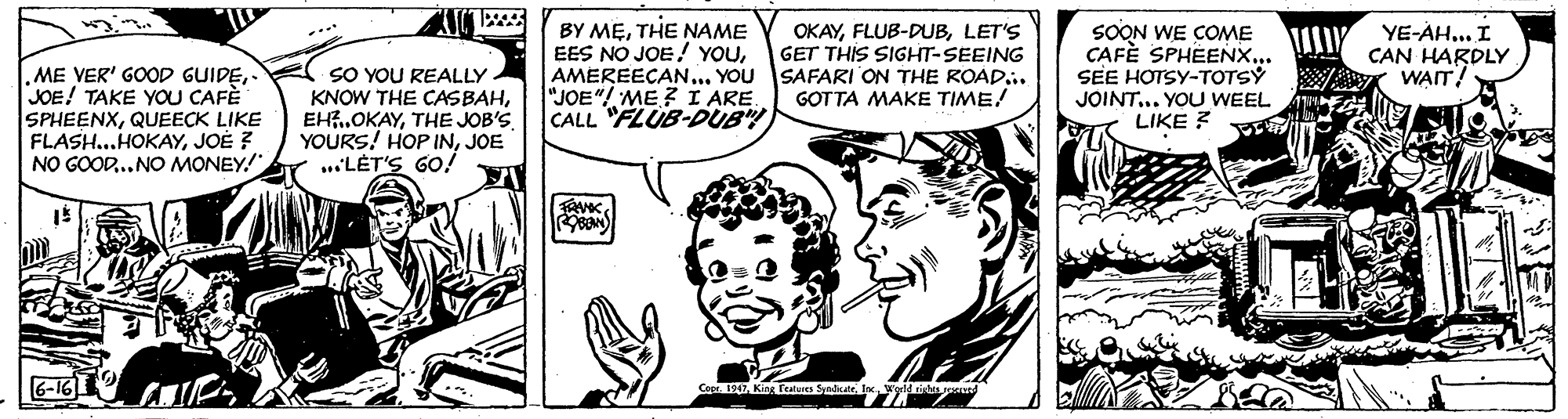 Font OCR: BY METHE NAME EES NO JOE! YOUAMEREECAN... YOU SAFARI ON THE ROAD.. "JOE"! ME? I ARE CALL "FLUB-DUB OKAYLET'S GET THIS SIGHT-SEEING SOON WE COME CAFÈ SPHÉENX... SEE HOTSY-TOTSY YE-AH... I CAN HARDLY WAIT! .ME VER' GOOD GUIDEJOE! TAKE YOU CAFÈ SPHEENXQUEECK LIKE FLASH..HOKAYJOE ? NO GOOD... NO MONEY!" SO YOU REALLY KNOW THE CASBAHTHE JOB'S. YOURS! HOP INJOE ...LET'S GO! GOTTA MAKE TIME! JOINT... YOU WEEL LIKE ? 6-16 BY METHE NAME EES NO JOE! YOUAMEREECAN... YOU SAFARI ON THE ROAD.. "JOE"! ME? I ARE CALL "FLUB-DUB OKAYLET'S GET THIS SIGHT-SEEING SOON WE COME CAFÈ SPHÉENX... SEE HOTSY-TOTSY YE-AH... I CAN HARDLY WAIT! .ME VER' GOOD GUIDEJOE! TAKE YOU CAFÈ SPHEENXQUEECK LIKE FLASH..HOKAYJOE ? NO GOOD... NO MONEY!" SO YOU REALLY KNOW THE CASBAHTHE JOB'S. YOURS! HOP INJOE ...LET'S GO! GOTTA MAKE TIME! JOINT... YOU WEEL LIKE ? 6-16