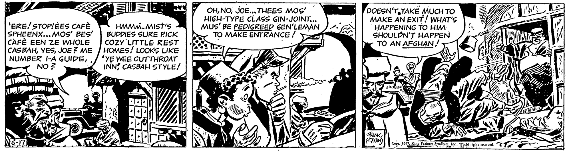 Illustration OCR: 'ERE! STOPIÈES CAFÈ SPHEENX...MOS' BES' CAFÈ EEN ZE WHOLE CASBAHJOE ? ME NUMBER I-A GUIDENO ? HMM.MIST'S BUDDIES SURE PICK COZY LITTLE REST HOMES! LOOKS LIKE "YE WEE CUTTHROAT INN" CASBAH STYLE! OHJOE... THEES MOS' HIGH-TYPE CLASS GIN-JOINT... MUS' BE PEDIGREED GEN'LEMAN TO MAKE ENTRANCE! DOESN'TTAKE MUCH TO MAKE AN EXIT! WHAT'S HAPPENING TO HIM SHOULDN'T HAPPEN TO AN AFGHAN! FRENK Coer. 194Wurld n eeved 'ERE! STOPIÈES CAFÈ SPHEENX...MOS' BES' CAFÈ EEN ZE WHOLE CASBAHJOE ? ME NUMBER I-A GUIDENO ? HMM.MIST'S BUDDIES SURE PICK COZY LITTLE REST HOMES! LOOKS LIKE "YE WEE CUTTHROAT INN" CASBAH STYLE! OHJOE... THEES MOS' HIGH-TYPE CLASS GIN-JOINT... MUS' BE PEDIGREED GEN'LEMAN TO MAKE ENTRANCE! DOESN'TTAKE MUCH TO MAKE AN EXIT! WHAT'S HAPPENING TO HIM SHOULDN'T HAPPEN TO AN AFGHAN! FRENK Coer. 194King featun Syiate lncWurld n eeved