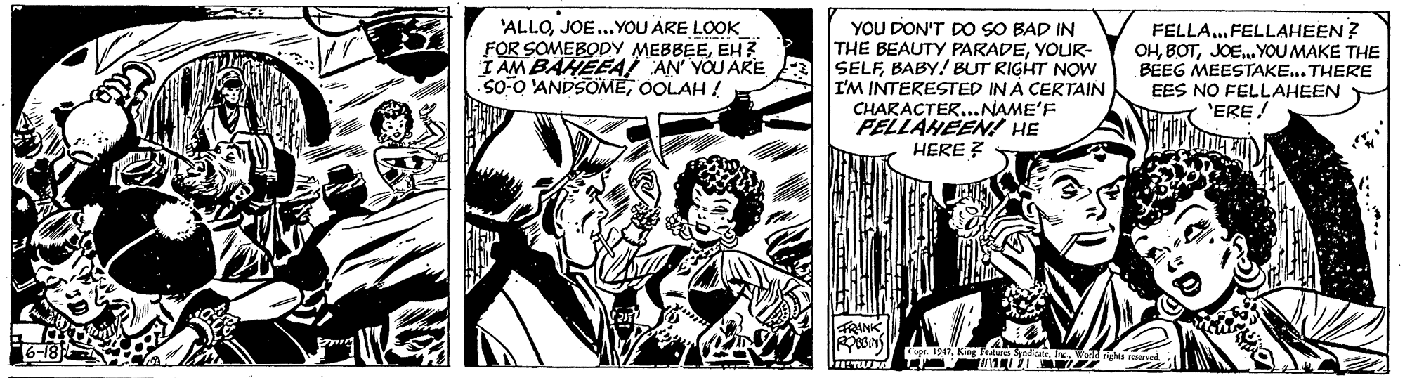 Parallel OCR: 'ALLOJOE.YOU ARE LOOK FOR SOMEBODY MEBBEEEH ? I AM BAHEEA AN YOU ARE So-O 'ANDSOMEOOLAH ! YOU DON'T DO SO BAD IN THE BEAUTY PARADEYOUR- SELFBABY! BUT RIGHT NOw I'M INTERESTED IN A CERTAIN CHARACTER...NAME'F FELLAHEEN! HE HERE ? FELLA.FELLAHEEN ? OHJOE. YOU MAKE THE BEEG MEESTAKE... THERE EES NO FELLAHEEN 'ERE! FRANK Cje 1947King d iglta ived 'ALLOJOE.YOU ARE LOOK FOR SOMEBODY MEBBEEEH ? I AM BAHEEA AN YOU ARE So-O 'ANDSOMEOOLAH ! YOU DON'T DO SO BAD IN THE BEAUTY PARADEYOUR- SELFBABY! BUT RIGHT NOw I'M INTERESTED IN A CERTAIN CHARACTER...NAME'F FELLAHEEN! HE HERE ? FELLA.FELLAHEEN ? OHJOE. YOU MAKE THE BEEG MEESTAKE... THERE EES NO FELLAHEEN 'ERE! FRANK Cje 1947King d iglta ived