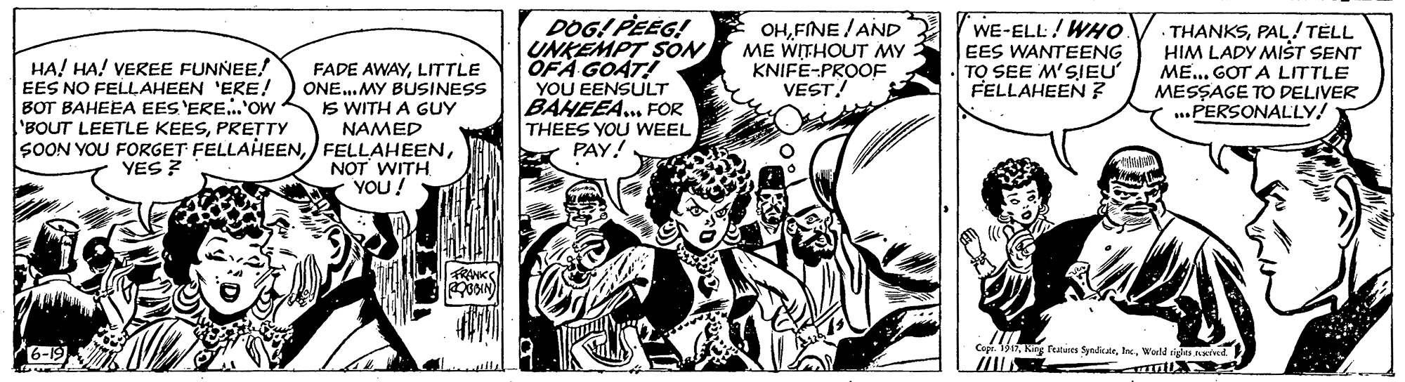 Parallel OCR: HA! HA! VEREE FUNNEE! EES NO FELLAHEEN 'ERE! BOT BAHEEA EES 'ERE...'ow BOUT LEETLE KEESPRETTY SOON YOU FORGET FELLAHEENLITTLE ONE..MY BUSINESS IS WITH A GUY NAMED DOG! PEEG! UNKEMPT SON OFA GOAT! YOU EENSULT BAHEEA... FOR THEES YOU WEEL PAY! OHFINE / AND ME WITHOUT MY KNIFE-PROOF VEST! WE-ELL! WHo EES WANTEENG TO SEE M'SIEU FELLAHEEN ? THANKSPAL! TELL HIM LADY MIST SENT ME.. GOT A LITTLE MESSAGE TD DELIVER ...PERSONALLY! NOT WITH YOU! YES ? RANK Copr. 13Warld rigles ived HA! HA! VEREE FUNNEE! EES NO FELLAHEEN 'ERE! BOT BAHEEA EES 'ERE...'ow BOUT LEETLE KEESPRETTY SOON YOU FORGET FELLAHEENFADE AWAYLITTLE ONE..MY BUSINESS IS WITH A GUY NAMED DOG! PEEG! UNKEMPT SON OFA GOAT! YOU EENSULT BAHEEA... FOR THEES YOU WEEL PAY! OHFINE / AND ME WITHOUT MY KNIFE-PROOF VEST! WE-ELL! WHo EES WANTEENG TO SEE M'SIEU FELLAHEEN ? THANKSPAL! TELL HIM LADY MIST SENT ME.. GOT A LITTLE MESSAGE TD DELIVER ...PERSONALLY! NOT WITH YOU! YES ? RANK Copr. 13King featuses SyeulikarWarld rigles ived