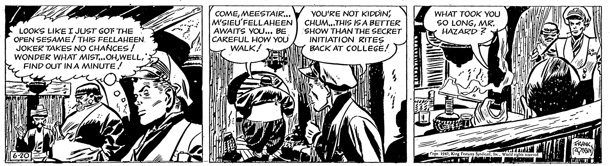 Monochrome OCR: LOOKS LIKE I JUST GOT THE OPEN SESAME! THIS FELLAHEEN. JOKER TAKES NO CHANCES! WONDER WHAT MIST.OHFIND OUT IN A MINUTE! COMEMEESTAIR... M'SIEU'FELLAHEEN AWAITS YOU... BE CAREFUL HOW YOU WALK! YOU'RE NOT KIDDIN'CHUM...THIS IS A BETTER SHOW THAN THE SECRET INITIATION RITES BACK AT COLLEGE! WHAT TOOK YOU SO LONGMR. HAZARD ? FRANK6-20 T 19In w a ne LOOKS LIKE I JUST GOT THE OPEN SESAME! THIS FELLAHEEN. JOKER TAKES NO CHANCES! WONDER WHAT MIST.OHFIND OUT IN A MINUTE! COMEMEESTAIR... M'SIEU'FELLAHEEN AWAITS YOU... BE CAREFUL HOW YOU WALK! YOU'RE NOT KIDDIN'CHUM...THIS IS A BETTER SHOW THAN THE SECRET INITIATION RITES BACK AT COLLEGE! WHAT TOOK YOU SO LONGMR. HAZARD ? FRANK6-20 T 19King Fetus SadIn w a ne