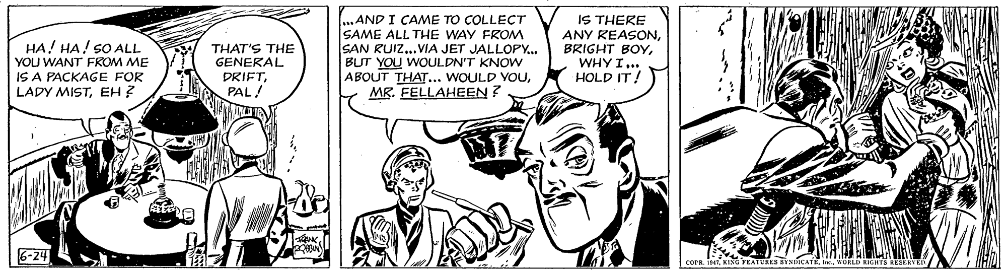 Organism OCR: ..AND I CAME TO COLLECT HA! HA! SO ALL YOU WANT FROM ME IS A PACKAGE FOR LADY MISTEH ? THAT'S THE GENERAL DRIFTPAL! SAME ALL THE WAY FROM SAN RUIZ...VIA JET JALLOPY.. BUT YOU WOULDN'T KNOW ABOUT THAT... WOULD YOUMR. FELLAHEEN ? IS THERE ANY REASONWHY I... HOLD IT! 6-24 COPR. 7. KING FEATURES SYNIICATEWORLI RIGHTS RESERVEDA ..AND I CAME TO COLLECT HA! HA! SO ALL YOU WANT FROM ME IS A PACKAGE FOR LADY MISTEH ? THAT'S THE GENERAL DRIFTPAL! SAME ALL THE WAY FROM SAN RUIZ...VIA JET JALLOPY.. BUT YOU WOULDN'T KNOW ABOUT THAT... WOULD YOUMR. FELLAHEEN ? IS THERE ANY REASONBRIGHT BOYWHY I... HOLD IT! 6-24 COPR. 7. KING FEATURES SYNIICATEWORLI RIGHTS RESERVEDA