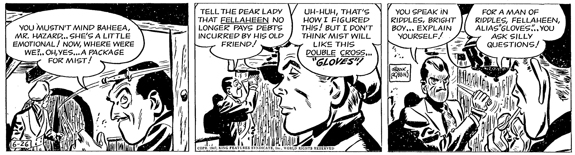 Comic book OCR: YOU SPEAK IN TELL THE DEAR LADY THAT FELLAHEEN NO LONGER PAYS DEBTS INCURRED BY HIS OLD FRIEND! UH-HUHTHAT'S HOW I FIGURED THIS! BUT I PON'T THINK MIST WILL LIKE THIS DOUBLE CROSS. "GLOVES"! FOR A MAN OF YOU MUSTN'T MIND BAHEEAMR. HAZARD. SHE'S A LITTLE EMOTIONAL! NOWWHERE WERE WE?.. OHYES...A PACKAGE FOR MIST! RIPPLESBRIGHT ??? EPLAIN YOURSELF! RIDDLESALIAS"GLOVES..YOU ASK SILLY QUESTIONS! FRANK6-26 COPR. 1 KING FEATURES SYNDICATE IoaLD RIGHTS RESERVED YOU SPEAK IN TELL THE DEAR LADY THAT FELLAHEEN NO LONGER PAYS DEBTS INCURRED BY HIS OLD FRIEND! UH-HUHTHAT'S HOW I FIGURED THIS! BUT I PON'T THINK MIST WILL LIKE THIS DOUBLE CROSS. "GLOVES"! FOR A MAN OF YOU MUSTN'T MIND BAHEEAMR. HAZARD. SHE'S A LITTLE EMOTIONAL! NOWWHERE WERE WE?.. OHYES...A PACKAGE FOR MIST! RIPPLESBRIGHT ??? EPLAIN YOURSELF! RIDDLESALIAS"GLOVES..YOU ASK SILLY QUESTIONS! FRANK6-26 COPR. 1 KING FEATURES SYNDICATE IoaLD RIGHTS RESERVED