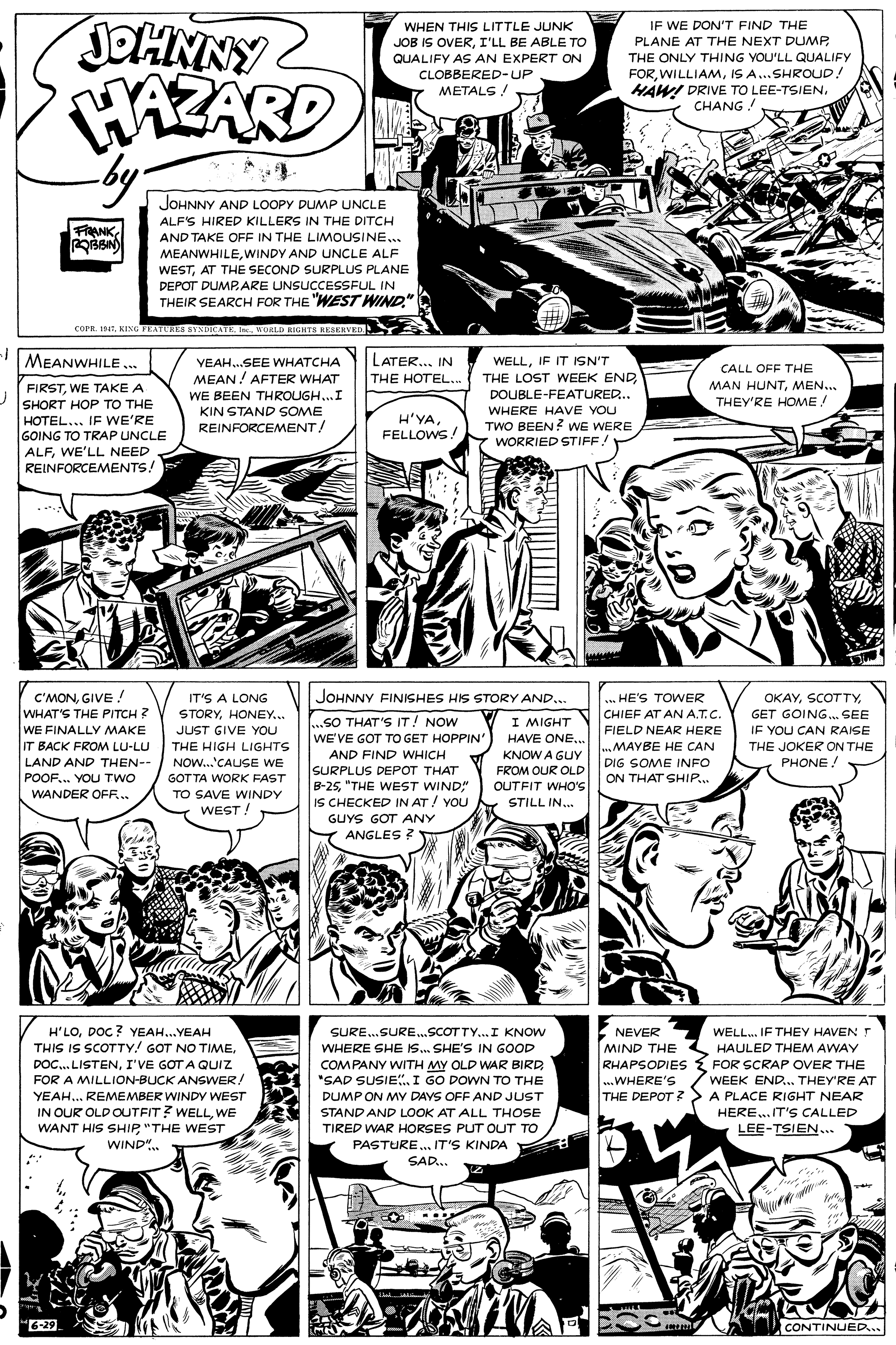 Art OCR: IF WE DON'T FIND THE PLANE AT THE NEXT DUMP. JOHNNY HAZARD WHEN THIS LITTLE JUNK JOB IS OVERI'LL BE ABLE TO THE ONLY THING YOU'LL QUALIFY FORIS A..SHROUD! HAW! DRIVE TO LEE-TSIENCHANG! QUALIFY AS AN EXPERT ON CLOBBERED-UP METALS! JOHNNY AND LOOPY DUMP UNCLE ALF'S HIRED KILLERS IN THE DITCH FAANKAND TAKE OFF IN THE LIMOUSINE.. MEANWHILEWINDY AND UNCLE ALF WESTAT THE SECOND SURPLUS PLANE DEPOT DUMPARE UNSUCCESSFUL IN THEIR SEARCH FOR THE "WEST WIND." COPR. 194WORLD RIGHTS RESERVED. MEANWHILE . VEAH.SEE WHATCHA MEAN! AFTER WHAT LATER... IN WELLIF IT ISN'T THE LOST WEEK ENDDOUBLE-FEATURED... CALL OFF THE THE HOTEL.. MAN HUNTMEN... THEY'RE HOME ! FIRSTWE TAKE A SHORT HOP TO THE HOTEL... IF WE'RE GOING TO TRAP UNCLE ALFWE'LL NEED REINFORCEMENTS! WE BEEN THROUGH..I KIN STAND SOME REINFORCEMENT/ WHERE HAVE YOU H'YAFELLOWS! TWO BEEN? wE WERE WORRIED STIFF! C'MONGIVE ! WHAT'S THE PITCH ? WE FINALLY MAKE IT BACK FROM LU-LU JOHNNY FINISHES HIS STORY AND... IT'S A LONG STORYHONEY.. JUST GIVE YOU ... HE'S TOWER ????GET GOING. SEE CHIEF AT AN A.T.C. ..SO THAT'S IT! NOW WE'VE GOT TO GET HOPPIN' I MIGHT HAVE ONE.. FIELD NEAR HERE ..MAYBE HE CAN DIG SOME INFO ON THAT SHIP. IF YOU CAN RAISE THE JOKER ON THE PHONE! THE HIGH LIGHTS AND FIND WHICH KNOW A GUY LAND AND THEN-- NOW...'CAUSE WE SURPLUS DEPOT THAT B-25"THE WEST WIND" IS CHECKED IN AT / YOU FROM OUR OLD POOF.. YOU TWO WANDER OFR.. GOT TA WORK FAST OUTFIT WHO'S TO SAVE WINDY STILL IN. WEST! GUYS GOT ANY Y ANGLES ? E NEVER MIND THE HAULED THEM AWAY H'LODOC? YEAH..YEAH THIS IS SCOTTY! GOT NO TIME. DOC. LISTENI'VE GOT A QUIZ FOR A MILLION-BUCK ANSWER/ YEAH.. REMEMBER WINDY WEST IN OUR OLD OUTFIT? WELLWE WANT HIS SHIP"THE WEST WIND". SURE..SURE.SCOTTY..I KNOW WHERE SHE IS. SHE'S IN GOOD WELL. IF THEY HAVEN T COMPANY WITH MY OLD WAR BIRD "SAD SUSIE I GO DOWN TO THE RHAPSODIES { FOR SCRAP OVER THE ..WHERE'S THE DEPOT ? WEEK END.. THEY'RE AT DUMP ON MY DAYS OFF AND JUST STAND AND LOOK AT ALL THOSE TIRED WAR HORSES PUT OUT TO PASTURE.. IT'S KINDA A PLACE RIGHT NEAR HERE.IT'S CALLED LEE-TSIEN... SAD... 6-29 CONTINUED... IF WE DON'T FIND THE PLANE AT THE NEXT DUMP. JOHNNY HAZARD WHEN THIS LITTLE JUNK JOB IS OVERI'LL BE ABLE TO THE ONLY THING YOU'LL QUALIFY FORIS A..SHROUD! HAW! DRIVE TO LEE-TSIENCHANG! QUALIFY AS AN EXPERT ON CLOBBERED-UP METALS! JOHNNY AND LOOPY DUMP UNCLE ALF'S HIRED KILLERS IN THE DITCH FAANKAND TAKE OFF IN THE LIMOUSINE.. MEANWHILEWINDY AND UNCLE ALF WESTAT THE SECOND SURPLUS PLANE DEPOT DUMPARE UNSUCCESSFUL IN THEIR SEARCH FOR THE "WEST WIND." COPR. 194KING FEATURES BYNDICATE InWORLD RIGHTS RESERVED. MEANWHILE . VEAH.SEE WHATCHA MEAN! AFTER WHAT LATER... IN WELLIF IT ISN'T THE LOST WEEK ENDDOUBLE-FEATURED... CALL OFF THE THE HOTEL.. MAN HUNTMEN... THEY'RE HOME ! FIRSTWE TAKE A SHORT HOP TO THE HOTEL... IF WE'RE GOING TO TRAP UNCLE ALFWE'LL NEED REINFORCEMENTS! WE BEEN THROUGH..I KIN STAND SOME REINFORCEMENT/ WHERE HAVE YOU H'YAFELLOWS! TWO BEEN? wE WERE WORRIED STIFF! C'MONGIVE ! WHAT'S THE PITCH ? WE FINALLY MAKE IT BACK FROM LU-LU JOHNNY FINISHES HIS STORY AND... IT'S A LONG STORYHONEY.. JUST GIVE YOU ... HE'S TOWER ????GET GOING. SEE CHIEF AT AN A.T.C. ..SO THAT'S IT! NOW WE'VE GOT TO GET HOPPIN' I MIGHT HAVE ONE.. FIELD NEAR HERE ..MAYBE HE CAN DIG SOME INFO ON THAT SHIP. IF YOU CAN RAISE THE JOKER ON THE PHONE! THE HIGH LIGHTS AND FIND WHICH KNOW A GUY LAND AND THEN-- NOW...'CAUSE WE SURPLUS DEPOT THAT B-25"THE WEST WIND" IS CHECKED IN AT / YOU FROM OUR OLD POOF.. YOU TWO WANDER OFR.. GOT TA WORK FAST OUTFIT WHO'S TO SAVE WINDY STILL IN. WEST! GUYS GOT ANY Y ANGLES ? E NEVER MIND THE HAULED THEM AWAY H'LODOC? YEAH..YEAH THIS IS SCOTTY! GOT NO TIME. DOC. LISTENI'VE GOT A QUIZ FOR A MILLION-BUCK ANSWER/ YEAH.. REMEMBER WINDY WEST IN OUR OLD OUTFIT? WELLWE WANT HIS SHIP"THE WEST WIND". SURE..SURE.SCOTTY..I KNOW WHERE SHE IS. SHE'S IN GOOD WELL. IF THEY HAVEN T COMPANY WITH MY OLD WAR BIRD "SAD SUSIE I GO DOWN TO THE RHAPSODIES { FOR SCRAP OVER THE ..WHERE'S THE DEPOT ? WEEK END.. THEY'RE AT DUMP ON MY DAYS OFF AND JUST STAND AND LOOK AT ALL THOSE TIRED WAR HORSES PUT OUT TO PASTURE.. IT'S KINDA A PLACE RIGHT NEAR HERE.IT'S CALLED LEE-TSIEN... SAD... 6-29 CONTINUED...