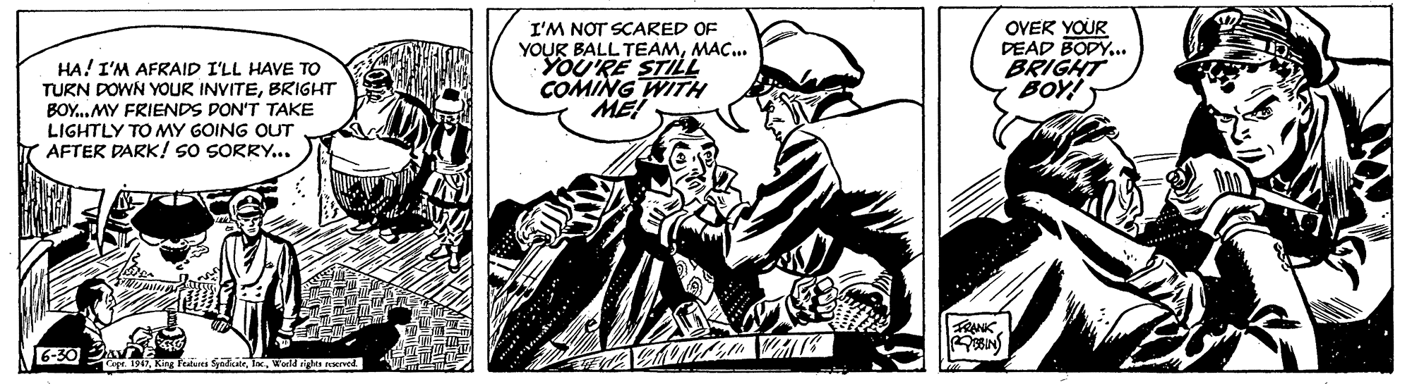 Drawing OCR: HA! I'M AFRAID I'LL HAVE TO TURN DOWN YOUR INVITEBRIGHT BOY..MY FRIENDS DON'T TAKE LIGHTLY TO MY GOING OUT AFTER DARK! SO SORRY... I'M NOT SCARED OF YOUR BALL TEAMMAC. YOU'RE STILL COMING WITH ME OVER YOUR DEAD BODY... BRIGHT BOY! FRANKOBIN 6-30 A Te 1947World gs sened HA! I'M AFRAID I'LL HAVE TO TURN DOWN YOUR INVITEBRIGHT BOY..MY FRIENDS DON'T TAKE LIGHTLY TO MY GOING OUT AFTER DARK! SO SORRY... I'M NOT SCARED OF YOUR BALL TEAMMAC. YOU'RE STILL COMING WITH ME OVER YOUR DEAD BODY... BRIGHT BOY! FRANKOBIN 6-30 A Te 1947King Feabures SyedkateWorld gs sened