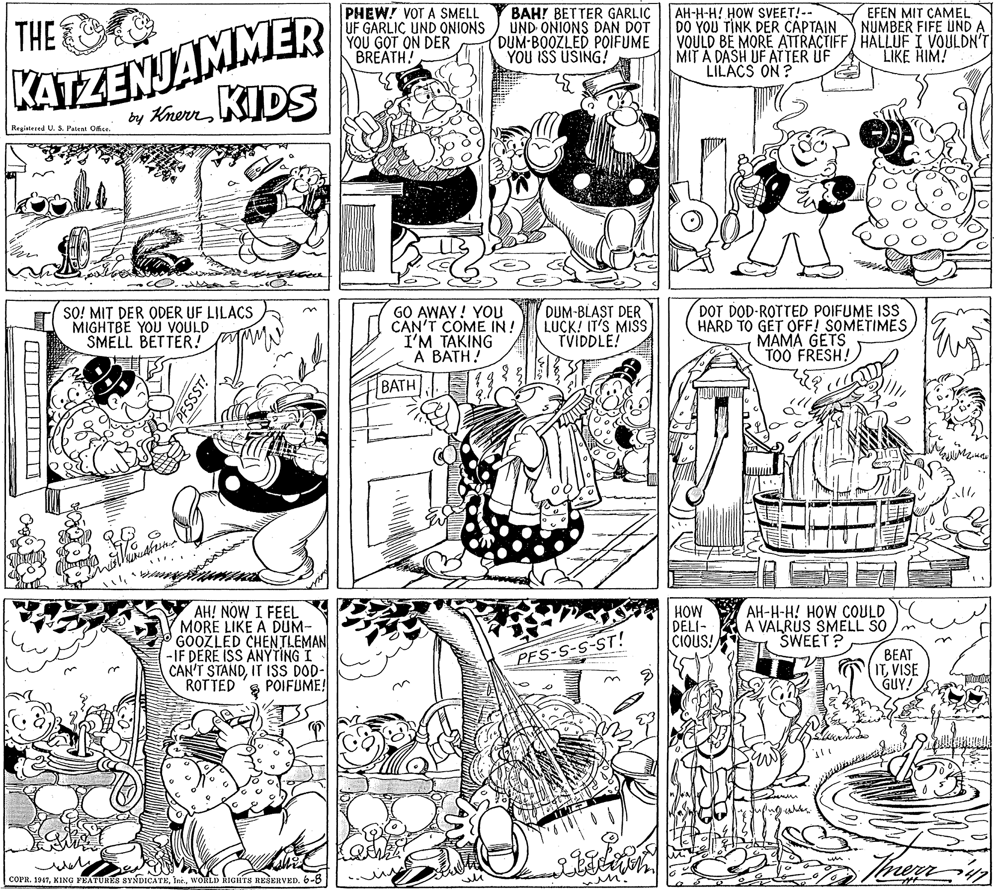 Comics OCR: BAH! BETTER GARLIÇ UND ONIONS DAN DOT DUM-BOOZLED POIFUME YOU ISS USING? KATZENJAMMER KIDS PHEW! VOT A SMELL UF GARLIC UND ONIONS YOU GOT ON DER BREATH! AH-H-H! HOW SVEET!-- DO YOU TINK DER CAPTAIN VOULD BE MORE ATTRACTIFF) HALLUF I VOULDN'T MIT A DASH UF ATTER UF LILACS ON ? EFEN MIT ÇAMEL NUMBER FIFE UND A THE LIKE HIM! by KnerrRegistered U. S Paten Ofice. SO! MIT DER ODER UF LILACS MIGHTBE YOU VOULD SMELL BETTER! GO AWAY! YOU CAN'T COME IN! I'M TAKING A BATH! DUM-BLAST DER LUCK! IT'S MISS TVIDDLE! DOT DOD-ROTTED POIFUME ISS HARD TO GET OFF! SOMETIMES MAMA GETS TOO FRESH! BATH AH! NOW I FEEL MORE LIKE A DUM- GOOZLED CHENTLEMAN -IF DERE ISS ANYTING I CAN'T STANDIT ISS DOD- ROT TED HOW DELI- CIOUS! AH-H-H! HOW COULD A VALRUS SMELL SO SWEET? ?EAT ITVISE GUY! PFS-S-S-ST! POIFUME! merr COPR. 19476-8 in BAH! BETTER GARLIÇ UND ONIONS DAN DOT DUM-BOOZLED POIFUME YOU ISS USING? KATZENJAMMER KIDS PHEW! VOT A SMELL UF GARLIC UND ONIONS YOU GOT ON DER BREATH! AH-H-H! HOW SVEET!-- DO YOU TINK DER CAPTAIN VOULD BE MORE ATTRACTIFF) HALLUF I VOULDN'T MIT A DASH UF ATTER UF LILACS ON ? EFEN MIT ÇAMEL NUMBER FIFE UND A THE LIKE HIM! by KnerrRegistered U. S Paten Ofice. SO! MIT DER ODER UF LILACS MIGHTBE YOU VOULD SMELL BETTER! GO AWAY! YOU CAN'T COME IN! I'M TAKING A BATH! DUM-BLAST DER LUCK! IT'S MISS TVIDDLE! DOT DOD-ROTTED POIFUME ISS HARD TO GET OFF! SOMETIMES MAMA GETS TOO FRESH! BATH AH! NOW I FEEL MORE LIKE A DUM- GOOZLED CHENTLEMAN -IF DERE ISS ANYTING I CAN'T STANDIT ISS DOD- ROT TED HOW DELI- CIOUS! AH-H-H! HOW COULD A VALRUS SMELL SO SWEET? ?EAT ITVISE GUY! PFS-S-S-ST! POIFUME! merr COPR. 1947KING FEATURES SYNDICATEIne. WORLD RIGITS RESERVED6-8 in