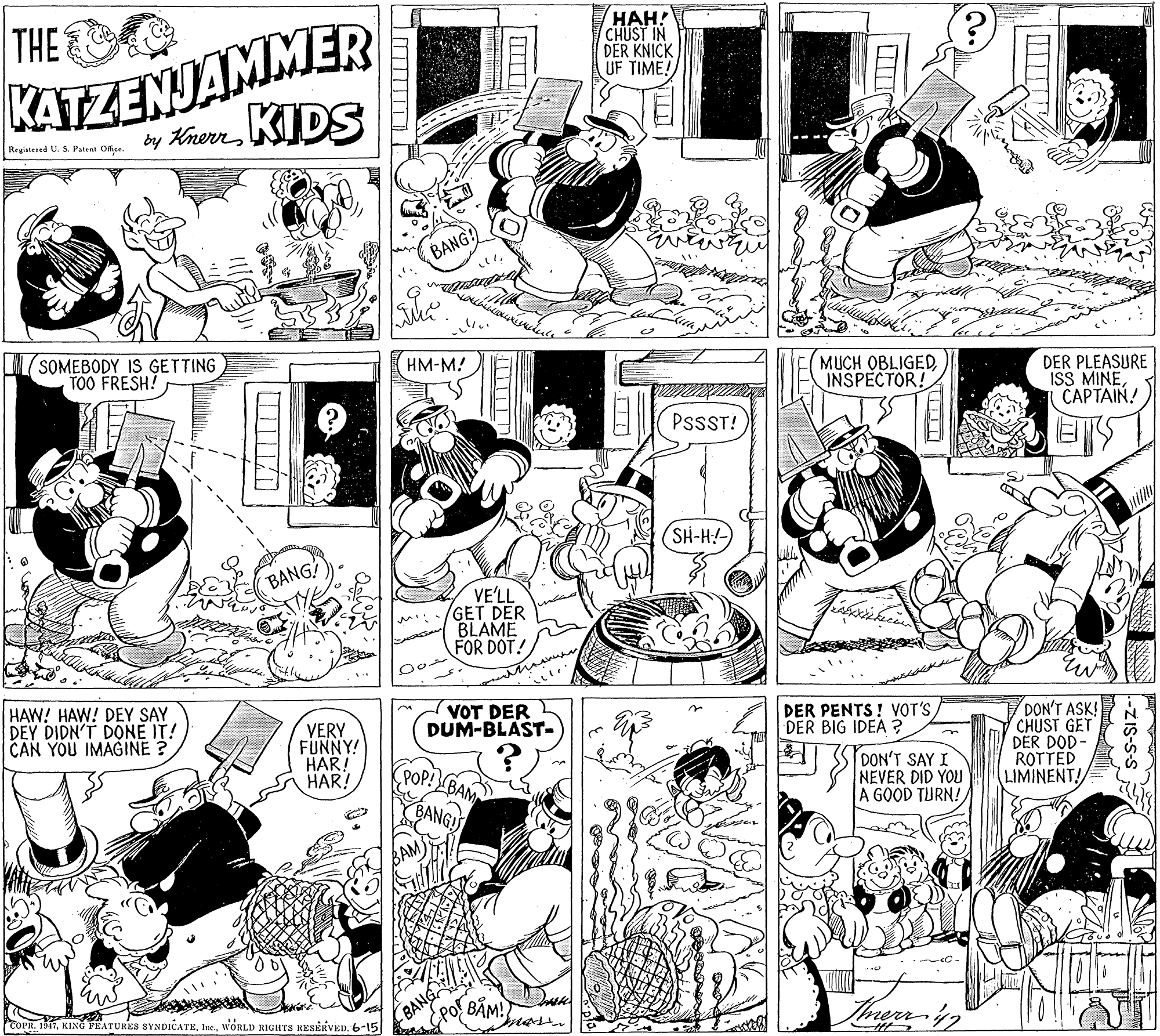 Fiction OCR: THE KATZENJAMMER ???! CHUST IN DER KNICK UF TIME! by KnerrKIDS Registered U. S. Patent Offie. BANG: (SOMEBODY IS GETTING TOO FRESH! HM-M! MUCH OBLIGEDINSPECTOR! DER PLEASURE ISS MINECAPTAIN! PssST! SH-H! BANG VE'LL GET DER BLAME FOR DOT! HAW! HAW! DEY SAY DEY DIDN'T DONE IT! CAN YOU IMAGINE ? VOT DER DUM-BLAST- DER PENTS! VOT'S DER BIG IDEA ? VERY FUNNY! HAR! HAR! DON'T ASK! CHUST GET DER DOD- ROTTED LIMINENT! DON'T SAY I NEVER DID YOU A GOOD TURN! POP! BAM COPR. 1517WORLD RIGHTS RESERVED. 6-15 BANG mase THE KATZENJAMMER ???! CHUST IN DER KNICK UF TIME! by KnerrKIDS Registered U. S. Patent Offie. BANG: (SOMEBODY IS GETTING TOO FRESH! HM-M! MUCH OBLIGEDINSPECTOR! DER PLEASURE ISS MINECAPTAIN! PssST! SH-H! BANG VE'LL GET DER BLAME FOR DOT! HAW! HAW! DEY SAY DEY DIDN'T DONE IT! CAN YOU IMAGINE ? VOT DER DUM-BLAST- DER PENTS! VOT'S DER BIG IDEA ? VERY FUNNY! HAR! HAR! DON'T ASK! CHUST GET DER DOD- ROTTED LIMINENT! DON'T SAY I NEVER DID YOU A GOOD TURN! POP! BAM COPR. 1517KING FEATURES SYNDICATEWORLD RIGHTS RESERVED. 6-15 BANG mase