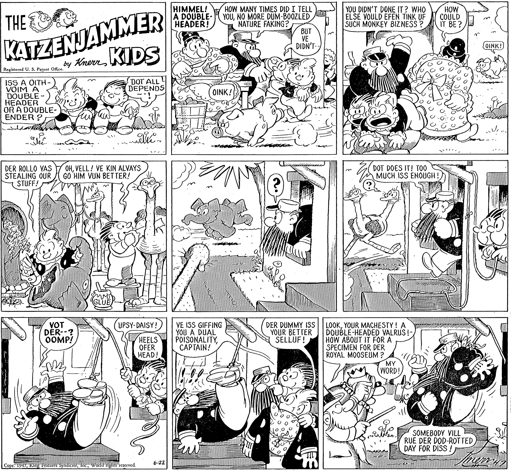 Monochrome photography OCR: HIMMEL! A DOUBLE- HEADER! HOW MANY TIMES DID I TELL YOUNO MORE DUM-BOOZLED NATURE FAKING? YOU DIDN'T DONE IT? WHO ELSE VOULD EFEN TINK UF SUCH MONKEY BIZ NESS ? HOW COULD IT BE? KATZENJAMMER y KawenKIDS THE BUT VE DIDN'T- OINK! Registered U. S. Patent Office. DOT ALL! DEPENDS ISS A OITH- VOIM A DOUBLE- HEADER OR A DOUBLE- ENDER ? OINK! DER ROLLO VAS STEALING OUR STUFF! OHVELL! VE KIN ALVAYS GO HIM VUN BETTER! DOT DOES IT! TOO MUCH ISS ENOUGH ! (UPSY-DAISY! LOOKYOUR MACHESTY! A DOUBLE-HEADED VALRUS!-/ HOW ABOUT IT FOR A SPECIMEN FOR DER ROYAL MOOSEUM ? MY WORD! VOT DÉR--? OOMP! HEELS OFER HEAD! VE ISS GIFFING YOU A DUAL POISONALITYCAPTAIN! DER DUMMY ISS YOUR BETTER SELLUF! SOMEBODY VILL RUE DER DOD-ROT TED DAY FOR DISS ! 6-22 Copr. 1947Wodd rights reserved. HIMMEL! A DOUBLE- HEADER! HOW MANY TIMES DID I TELL YOUNO MORE DUM-BOOZLED NATURE FAKING? YOU DIDN'T DONE IT? WHO ELSE VOULD EFEN TINK UF SUCH MONKEY BIZ NESS ? HOW COULD IT BE? KATZENJAMMER y KawenKIDS THE BUT VE DIDN'T- OINK! Registered U. S. Patent Office. DOT ALL! DEPENDS ISS A OITH- VOIM A DOUBLE- HEADER OR A DOUBLE- ENDER ? OINK! DER ROLLO VAS STEALING OUR STUFF! OHVELL! VE KIN ALVAYS GO HIM VUN BETTER! DOT DOES IT! TOO MUCH ISS ENOUGH ! (UPSY-DAISY! LOOKYOUR MACHESTY! A DOUBLE-HEADED VALRUS!-/ HOW ABOUT IT FOR A SPECIMEN FOR DER ROYAL MOOSEUM ? MY WORD! VOT DÉR--? OOMP! HEELS OFER HEAD! VE ISS GIFFING YOU A DUAL POISONALITYCAPTAIN! DER DUMMY ISS YOUR BETTER SELLUF! SOMEBODY VILL RUE DER DOD-ROT TED DAY FOR DISS ! 6-22 Copr. 1947King Featutes SyndicateWodd rights reserved.