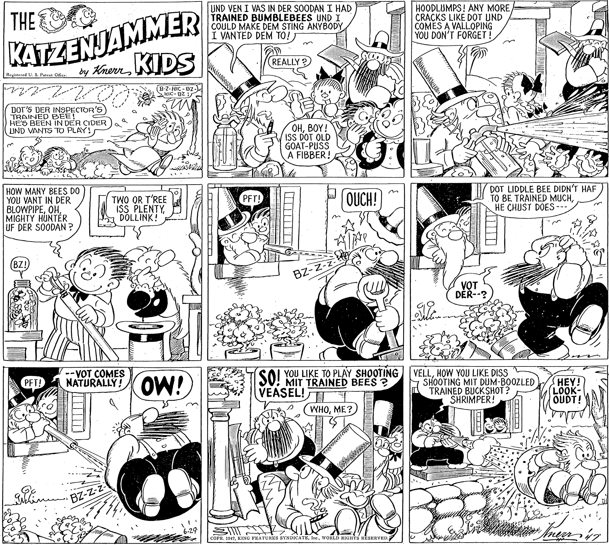 Fiction OCR: KATZENJAMMER by Khon KIDS THE UND VEN I VAS IN DER SOODAN I HAD TRAINED BUMBLEBEES UND I COULD MAKE DEM STING ANYBODY I VANTED DEM TO!) HOODLUMPS! ANY MORE CRACKS LIKE DOT UND COMES A VALLOPING YOU DON'T FORGET! REALLY? Registered U. 5. Patent Ofice (BZ-HIC - BZ- SHIC-B2 ! DOT'S DER INSPECTOR'S TRAINED BEE! HE'S BEEN IN DER CIDER UND VANTS TO PLAY! OHBOY! ISS DOT OLD GOAT-PUSS A FIBBER! HOW MANY BEES DO YOU VANT IN DER BLOWPIPEMIGHTY HUNTER UF DER SOODAN? TWO OR T'REE ISS PLENTYDOLLINK! DOT LIDDLE BEE DIDN'T HAF TO BE TRAINED MUCHHE CHUST DOES PFT! OUCH! BZ! BZ-Z- V?T DER--? --VOT COMES NATURALLY! OW! MIT TRAINED BEES ? VEASEL!TT SOL YOU LIKE TO PLAY SHOOTING VELLHOW YOU LIKE DISS SHOOTING MIT DUM-BOOZLED TRAINED BUCKSHOT? SHRIMPER! HEY! LOOK- OUDT! WHOME?) BZ-Z-z- COPR. 1947WORLD RIGHTS RESERVED. KATZENJAMMER by Khon KIDS THE UND VEN I VAS IN DER SOODAN I HAD TRAINED BUMBLEBEES UND I COULD MAKE DEM STING ANYBODY I VANTED DEM TO!) HOODLUMPS! ANY MORE CRACKS LIKE DOT UND COMES A VALLOPING YOU DON'T FORGET! REALLY? Registered U. 5. Patent Ofice (BZ-HIC - BZ- SHIC-B2 ! DOT'S DER INSPECTOR'S TRAINED BEE! HE'S BEEN IN DER CIDER UND VANTS TO PLAY! OHBOY! ISS DOT OLD GOAT-PUSS A FIBBER! HOW MANY BEES DO YOU VANT IN DER BLOWPIPEMIGHTY HUNTER UF DER SOODAN? TWO OR T'REE ISS PLENTYDOLLINK! DOT LIDDLE BEE DIDN'T HAF TO BE TRAINED MUCHHE CHUST DOES PFT! OUCH! BZ! BZ-Z- V?T DER--? --VOT COMES NATURALLY! OW! MIT TRAINED BEES ? VEASEL!TT SOL YOU LIKE TO PLAY SHOOTING VELLHOW YOU LIKE DISS SHOOTING MIT DUM-BOOZLED TRAINED BUCKSHOT? SHRIMPER! HEY! LOOK- OUDT! WHOME?) BZ-Z-z- COPR. 1947KING FEATURES SYNDICATEWORLD RIGHTS RESERVED.
