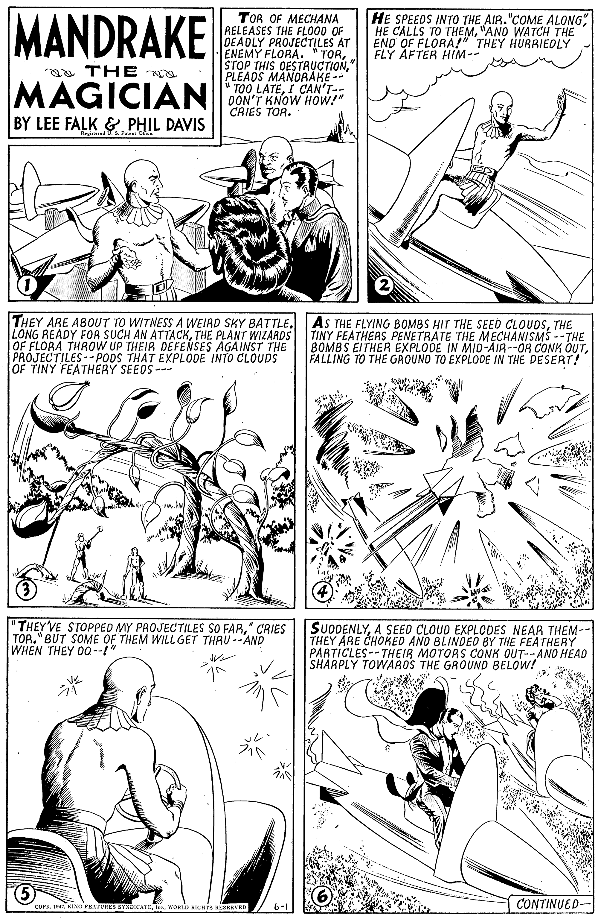 Font OCR: MANDRAKE TOR OF MECHANA RELEASES THE FLO00 OF DEADLY PROJECTILES AT ENEMY FLORA. "TOR" PLEADS MANORAKE -- " TOO LATEI CAN'T-- DON'T KNOW HOW!" CRIES TOR. HE SPEEDS INTO THE AIR."COME ALONG" HE CALLS TO THEM"ANO WATCH THE ENO OF FLORA!" THEY HURRIEDLY FLÝ ÁFTER HIM-- aa TH E MAGICIAN BY LEE FALK & PHIL DAVIS THEY ARE ABOUT TO WITNESS A WEIRD SKY BATTLE. LONG READY FOR SUCH AN ATTACKTHE PLANT WIZARDS OF FLORA THROW UP THEIR DEFENSES AGAINST THE PROJECTILES-- PODS THAT EXPLODE INTO CLOUDS OF TINY FEATHERY SEEDS-- AS THE FLYING BOMBS HIT THE SEED CLOUDSTHE TINY FEATHERS PENETRATE THE MECHANISMS --THE 8OMBS EITHER EXPLODE IN MID-AIR--OR CONK OUTFALLING TO THE GROUNO TO EXPLODE IN THE DESERT! "THEY VE STOPPED MY PROJECTILES SO FAR" CRIES TOR." BUT SOME OF THEM WILLGET THRU --AND WHEN THEY 00--!" SUDDENLYA SEED CLOUD EXPLODES NEAR THEM-- THEY ARE CHOKED AND BLINDEO BY THE FEATHERY PARTICLES--THEIR MOTOAS CONK QUT--ANO HEAD SHARPLY TOWAROS THE GROUND BELOW! ? COFH. 19WORLD HIGHTS KESERVED CONTINUED- MANDRAKE TOR OF MECHANA RELEASES THE FLO00 OF DEADLY PROJECTILES AT ENEMY FLORA. "TORSTOP THIS OESTRUCTION" PLEADS MANORAKE -- " TOO LATEI CAN'T-- DON'T KNOW HOW!" CRIES TOR. HE SPEEDS INTO THE AIR."COME ALONG" HE CALLS TO THEM"ANO WATCH THE ENO OF FLORA!" THEY HURRIEDLY FLÝ ÁFTER HIM-- aa TH E MAGICIAN BY LEE FALK & PHIL DAVIS THEY ARE ABOUT TO WITNESS A WEIRD SKY BATTLE. LONG READY FOR SUCH AN ATTACKTHE PLANT WIZARDS OF FLORA THROW UP THEIR DEFENSES AGAINST THE PROJECTILES-- PODS THAT EXPLODE INTO CLOUDS OF TINY FEATHERY SEEDS-- AS THE FLYING BOMBS HIT THE SEED CLOUDSTHE TINY FEATHERS PENETRATE THE MECHANISMS --THE 8OMBS EITHER EXPLODE IN MID-AIR--OR CONK OUTFALLING TO THE GROUNO TO EXPLODE IN THE DESERT! "THEY VE STOPPED MY PROJECTILES SO FAR" CRIES TOR." BUT SOME OF THEM WILLGET THRU --AND WHEN THEY 00--!" SUDDENLYA SEED CLOUD EXPLODES NEAR THEM-- THEY ARE CHOKED AND BLINDEO BY THE FEATHERY PARTICLES--THEIR MOTOAS CONK QUT--ANO HEAD SHARPLY TOWAROS THE GROUND BELOW! ? COFH. 19KING FEATURES SYNDICATEWORLD HIGHTS KESERVED CONTINUED-
