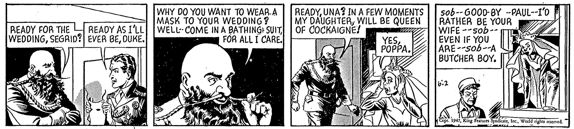 Fiction OCR: READYUNA? INA FEW MOMENTS MY DAUGHTERWILL BE QUEEN OF COCKAIGNE! WHY DO YOU WANT TO WEAR.A MASK TO YOUR WEDDING? WELL COME IN A BATHING: SUIT FOR ALL I CARE. sob-- GO00-BY .--PAUL--I'O RATHER BE YOUR WIFE --sob-. EVEN IF YOU ARE--sob--A BUTCHER BOY. READY AS I'LL READY FOR THE WEDDINGDUKE. YES??PPA. 6.2 Copr. 1947King Features Syr SyodicateWerld rights reserved. READYUNA? INA FEW MOMENTS MY DAUGHTERWILL BE QUEEN OF COCKAIGNE! WHY DO YOU WANT TO WEAR.A MASK TO YOUR WEDDING? WELL COME IN A BATHING: SUIT FOR ALL I CARE. sob-- GO00-BY .--PAUL--I'O RATHER BE YOUR WIFE --sob-. EVEN IF YOU ARE--sob--A BUTCHER BOY. READY AS I'LL READY FOR THE WEDDINGSEGAID? EVER BEDUKE. YES??PPA. 6.2 Copr. 1947King Features Syr SyodicateWerld rights reserved.