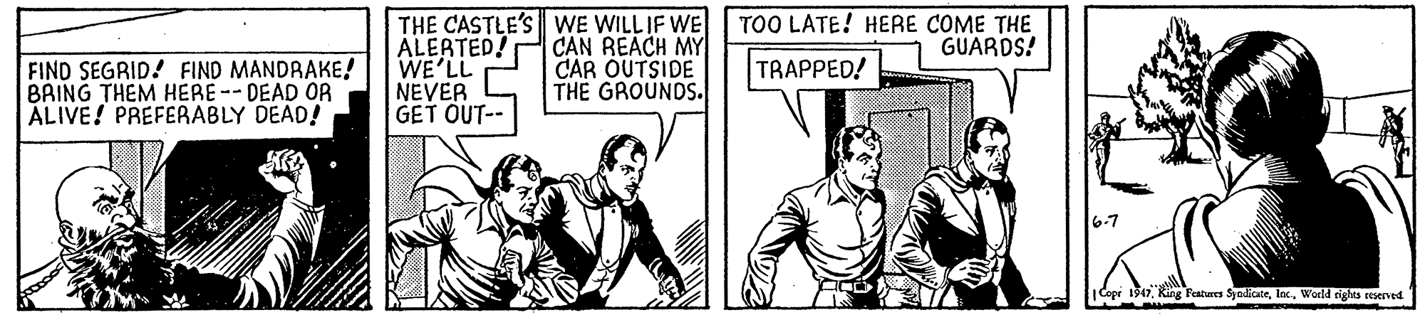 Publication OCR: TOO LATE! HERE COME THE GUARDS! FIND SEGRID! FIND MANDRAKE! BAING THEM HERE--DEAD OR ALIVE! PREFERABLY DEAD! THE CASTLE'S WE WILL IF WE ALEATED! WE'LL NEVER GET OUT-- CAN REACH MY CAR OUTSIDE THE GROUNDS. TRAPPED! |Copr 1917World rights reserved TOO LATE! HERE COME THE GUARDS! FIND SEGRID! FIND MANDRAKE! BAING THEM HERE--DEAD OR ALIVE! PREFERABLY DEAD! THE CASTLE'S WE WILL IF WE ALEATED! WE'LL NEVER GET OUT-- CAN REACH MY CAR OUTSIDE THE GROUNDS. TRAPPED! |Copr 1917King Features SyodicateWorld rights reserved