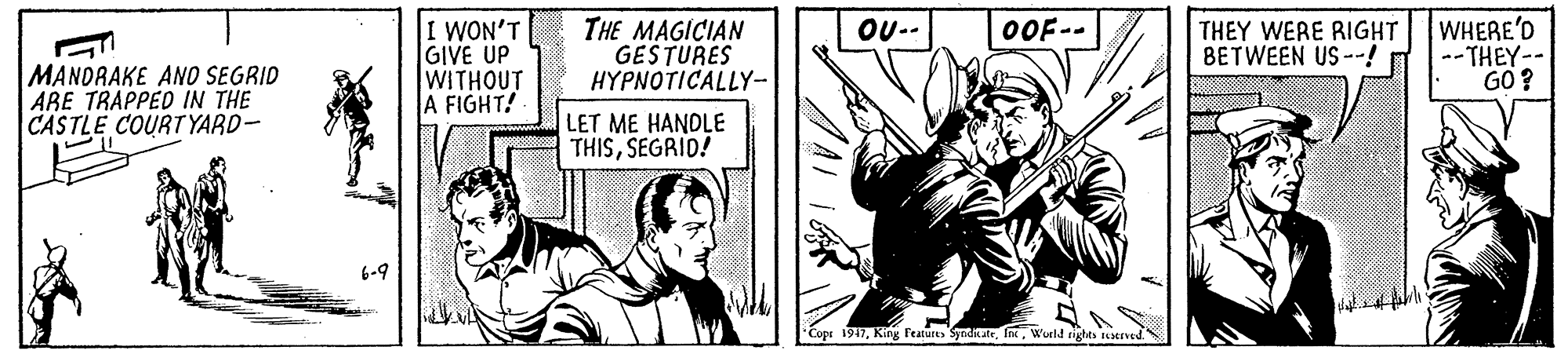 Fictional character OCR: I WON'T GIVE UP WITHOUT A FIGHT! THE MAGICIAN GESTURES HYPNOTICALLY- WHERE'D --THEY-- GO ? OU-- THEY WERE RIGHT BETWEEN US --! OOF-- MANDRAKE ANO SEGRID ARE TRAPPED IN THE CASTLE COURT YARD- LET ME HANDLE THISSEGRID! Copr 1917World rights Testrved. I WON'T GIVE UP WITHOUT A FIGHT! THE MAGICIAN GESTURES HYPNOTICALLY- WHERE'D --THEY-- GO ? OU-- THEY WERE RIGHT BETWEEN US --! OOF-- MANDRAKE ANO SEGRID ARE TRAPPED IN THE CASTLE COURT YARD- LET ME HANDLE THISSEGRID! Copr 1917King Features yndikteWorld rights Testrved.