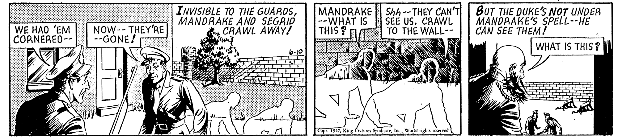 Comic book OCR: INVISIBLE TO THE GUAROSMANDRAKE À ND SEGRID CRAWL AWAÝ! MANDRAKE H Shh--THEY CAN'T --WHAT IS THIS ? SEE US. CRAWL TO THE WALL-- BUT THE DUKE'S NOT UNDER MANDRAKE'S SPELL--HE CAN SEE THEM! WE HAO 'EM CORNERED-- NOW-- THEY'RE --GONE! WHAT IS THIS? Copr. 1947World tights reserved INVISIBLE TO THE GUAROSMANDRAKE À ND SEGRID CRAWL AWAÝ! MANDRAKE H Shh--THEY CAN'T --WHAT IS THIS ? SEE US. CRAWL TO THE WALL-- BUT THE DUKE'S NOT UNDER MANDRAKE'S SPELL--HE CAN SEE THEM! WE HAO 'EM CORNERED-- NOW-- THEY'RE --GONE! WHAT IS THIS? Copr. 1947King features SyndicateWorld tights reserved