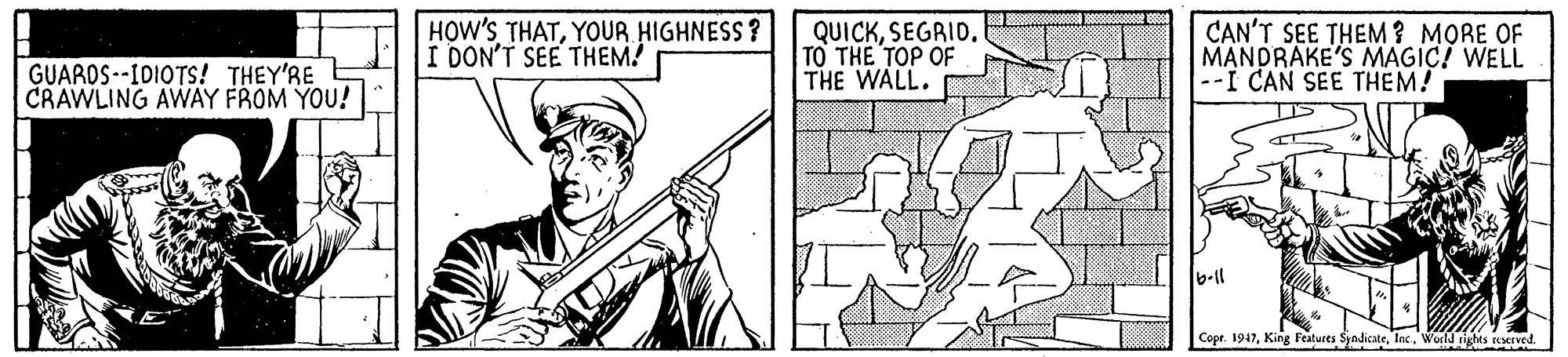 Design OCR: HOW'SYOUR HIGHNESS? I DON'T SEE THEM! QUICKSEGRID. TO THE TOP OF THE WALL. CAN'T SEE THEM ? MORE OF MANDRAKE'S MAGIC! WELL --I CAN SEE THEM! GUAROS --IDIOTS! THEY'RE CRAWLING AWAY FROM YOU! b-ll Copr. 1947World righes asesved. HOW'SYOUR HIGHNESS? I DON'T SEE THEM! QUICKSEGRID. TO THE TOP OF THE WALL. CAN'T SEE THEM ? MORE OF MANDRAKE'S MAGIC! WELL --I CAN SEE THEM! GUAROS --IDIOTS! THEY'RE CRAWLING AWAY FROM YOU! b-ll Copr. 1947King Features SyndicateWorld righes asesved.