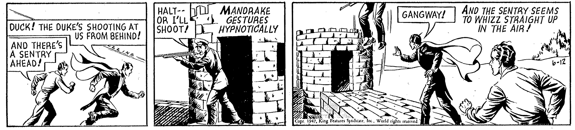 Fictional character OCR: HALT- A OR I'LL SHOOT! MANDRAKE GESTURES ??????ICALLY AND THE SENTRY SEEMS TO WHIZZ STRAIGHT UP IN THE AIR! GANGWAY! DUCK! THE DUKE'S SHOOTING AT US FROM BEHIND! AND THERE'S A SENTRY AHEAD! b-12 Copr. 1947Inc. World rights teserved. HALT- A OR I'LL SHOOT! MANDRAKE GESTURES ??????ICALLY AND THE SENTRY SEEMS TO WHIZZ STRAIGHT UP IN THE AIR! GANGWAY! DUCK! THE DUKE'S SHOOTING AT US FROM BEHIND! AND THERE'S A SENTRY AHEAD! b-12 Copr. 1947King Features SyndicateInc. World rights teserved.