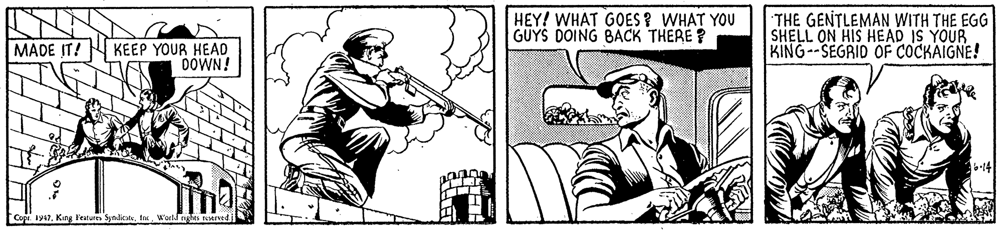 Conversation OCR: HEY! WHAT GOES ? WHAT YOU GUYS DOING BACK THERE ? THE GENTLEMAN WITH THE EGG SHELL ON HIS HEAD IS YOUR KING--SEGRID OF COCKAIGNE! KEEP YOUR HEAD DOWN! MADE IT! :14 Cope. 1947. King Features SyndicateWorld nghts teserved HEY! WHAT GOES ? WHAT YOU GUYS DOING BACK THERE ? THE GENTLEMAN WITH THE EGG SHELL ON HIS HEAD IS YOUR KING--SEGRID OF COCKAIGNE! KEEP YOUR HEAD DOWN! MADE IT! :14 Cope. 1947. King Features SyndicateWorld nghts teserved