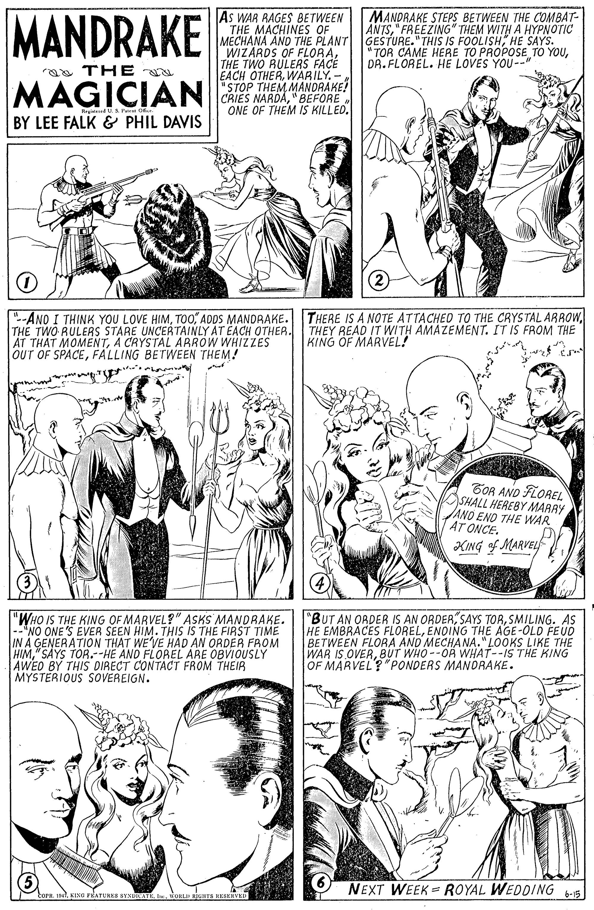 Organism OCR: MANDRAKE As WAR RAGES BETWEEN THE MACHINES OF MECHANA AND THE PLANT GESTURE." THIS IS FOOLISHHE SAYS. WIZARDS OF FLORATHE TWO RULERS FACE EACH OTHERWABILY.- "STOP THEM MANDRAKE! MANDRAKE STEPS BETWEEN THE COMBAT- ANTS" FREEZING" THEM WITH A HYPNOTIC "TOR CAME HERE TO PROPOSE TO YOUDR. FLOREL. HE LOVES YOU--" a THE MAGICIANES NARDA"BEFORE Besirtiad U.S Patrst O ONE OF THEM IS KILLED. BY LEE FALK & PHIL DAVIS -ANO I THINK YOU LOVE HIMTHE TWO RULERS STARE UNCERTAINLY AT EACH OTHER. THEY READ IT WITH AMAZEMENT. IT IS FROM THE AT THAT MOMENTA CRYSTAL AAROW WHIZZES OUT OF SPACEFALLING BETWEEN THEM! KING OF MARVEL! GOR AND FLOREL SHALL HEREBY MARRY AND END THE WAR AT ONCE. KING of MARVEL "WHO IS THE KING OF MARVEL?" ASKS MANDRAKE. -NO ONE'S EVER SEEN HIM. THIS IS THE FIRST TIME IN A GENERATION THAT WE'VE HAD AN ORDER FROM HIM" SAYS TOR.-HE ANO FLOREL ARE OBVIOUSLY AWED BY THIS DIRECT CONTACT FROM THEIR MYSTERIOUS SOVEREIGN. "BUT AN ORDER IS AN ORDERSMILING. AS HE EMBRACES FLORELENOING THE AGE-OLD FEUD BETWEEN FLORA AND MECHANA."LOOKS LIKE THE WAR IS OVERBUT WHO--OR WHAT--IS THE KING OF MARVEL?"PONDERS MANORAKE. NEXT WEEK =ROYAL WEDDING 6-15 torn. 19. KING FEATUHES SYNUIATEWOKLID RIUHTS MANDRAKE As WAR RAGES BETWEEN THE MACHINES OF MECHANA AND THE PLANT GESTURE." THIS IS FOOLISHHE SAYS. WIZARDS OF FLORATHE TWO RULERS FACE EACH OTHERWABILY.- "STOP THEM MANDRAKE! MANDRAKE STEPS BETWEEN THE COMBAT- ANTS" FREEZING" THEM WITH A HYPNOTIC "TOR CAME HERE TO PROPOSE TO YOUDR. FLOREL. HE LOVES YOU--" a THE MAGICIANES NARDA"BEFORE Besirtiad U.S Patrst O ONE OF THEM IS KILLED. BY LEE FALK & PHIL DAVIS -ANO I THINK YOU LOVE HIMADDS MANDRAKE. THERE IS A NOTE ATTACHED TO THE CRYSTAL ARROWTHE TWO RULERS STARE UNCERTAINLY AT EACH OTHER. THEY READ IT WITH AMAZEMENT. IT IS FROM THE AT THAT MOMENTA CRYSTAL AAROW WHIZZES OUT OF SPACEFALLING BETWEEN THEM! KING OF MARVEL! GOR AND FLOREL SHALL HEREBY MARRY AND END THE WAR AT ONCE. KING of MARVEL "WHO IS THE KING OF MARVEL?" ASKS MANDRAKE. -NO ONE'S EVER SEEN HIM. THIS IS THE FIRST TIME IN A GENERATION THAT WE'VE HAD AN ORDER FROM HIM" SAYS TOR.-HE ANO FLOREL ARE OBVIOUSLY AWED BY THIS DIRECT CONTACT FROM THEIR MYSTERIOUS SOVEREIGN. "BUT AN ORDER IS AN ORDERSAYS TORSMILING. AS HE EMBRACES FLORELENOING THE AGE-OLD FEUD BETWEEN FLORA AND MECHANA."LOOKS LIKE THE WAR IS OVERBUT WHO--OR WHAT--IS THE KING OF MARVEL?"PONDERS MANORAKE. NEXT WEEK =ROYAL WEDDING 6-15 torn. 19. KING FEATUHES SYNUIATEWOKLID RIUHTS