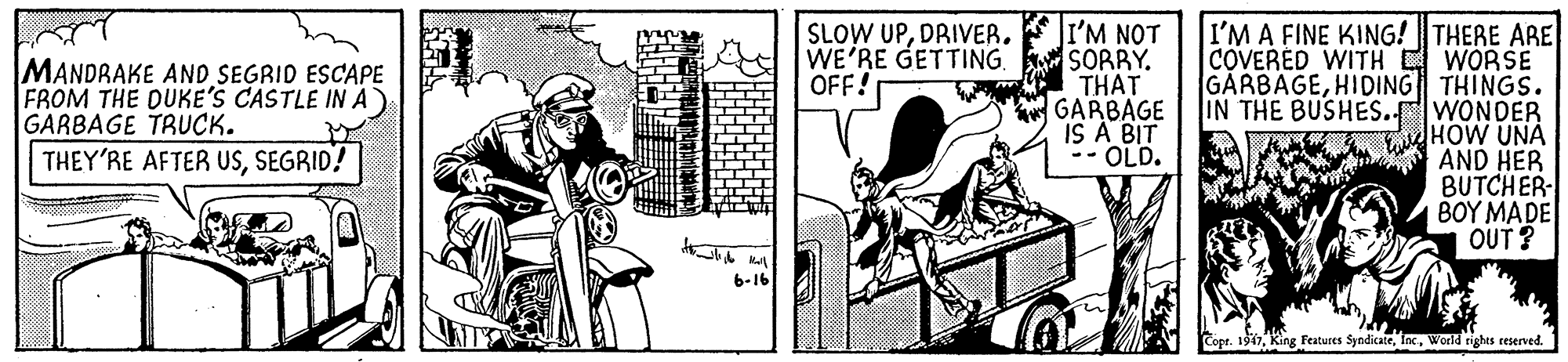 Fiction OCR: I'M NOT WE'RE GETTING SORRY. THAT GARBAGE IS A BIT -- OLD. I'M A FINE KING!THERE ARE COVERED WITH E WORSE GARBAGEHIDING THINGS. IN THE BUSHES. WONDER HOW UNA AND HER BUTCHER 1 ?????D? OUT ? SLOW UPDRIVER. MANDRAKE AND SEGRID ESCAPE FROM THE DUKE'S CASTLE IN A GARBAGE TRUCK. THEY'RE AFTER USSEGRID! OFF! 6-16 Copr. 1911World rights reserved. I'M NOT WE'RE GETTING SORRY. THAT GARBAGE IS A BIT -- OLD. I'M A FINE KING!THERE ARE COVERED WITH E WORSE GARBAGEHIDING THINGS. IN THE BUSHES. WONDER HOW UNA AND HER BUTCHER 1 ?????D? OUT ? SLOW UPDRIVER. MANDRAKE AND SEGRID ESCAPE FROM THE DUKE'S CASTLE IN A GARBAGE TRUCK. THEY'RE AFTER USSEGRID! OFF! 6-16 Copr. 1911King Features SyndicateWorld rights reserved.