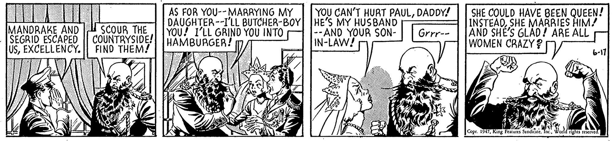Fictional character OCR: YOU CAN'T HURT PAULDADDY! MANDRAKE AND SCOUR THE SEGRID ESCAPED USEXCELLENCY. AS FOR YOU--MARRYING MY DAUGHTER--I'LL BUTCHER-BOY HE'S MY HUSBAND YOU! 1'LL GRINO YOU INTO HAMBURGER! SHE COULD HAVE BEEN QUEEN! |INSTEADSHE MARRIES HIM! AND SHE'S GLAD! ARE ALL WOMEN CRAZY ? --AND YOUR SON- IN-LAW! Grrr-- COUNTRYSIDE! FIND THEM! 6-17 Copr. 1947World nights seserved. YOU CAN'T HURT PAULDADDY! MANDRAKE AND SCOUR THE SEGRID ESCAPED USEXCELLENCY. AS FOR YOU--MARRYING MY DAUGHTER--I'LL BUTCHER-BOY HE'S MY HUSBAND YOU! 1'LL GRINO YOU INTO HAMBURGER! SHE COULD HAVE BEEN QUEEN! |INSTEADSHE MARRIES HIM! AND SHE'S GLAD! ARE ALL WOMEN CRAZY ? --AND YOUR SON- IN-LAW! Grrr-- COUNTRYSIDE! FIND THEM! 6-17 Copr. 1947King Features SyndicateWorld nights seserved.
