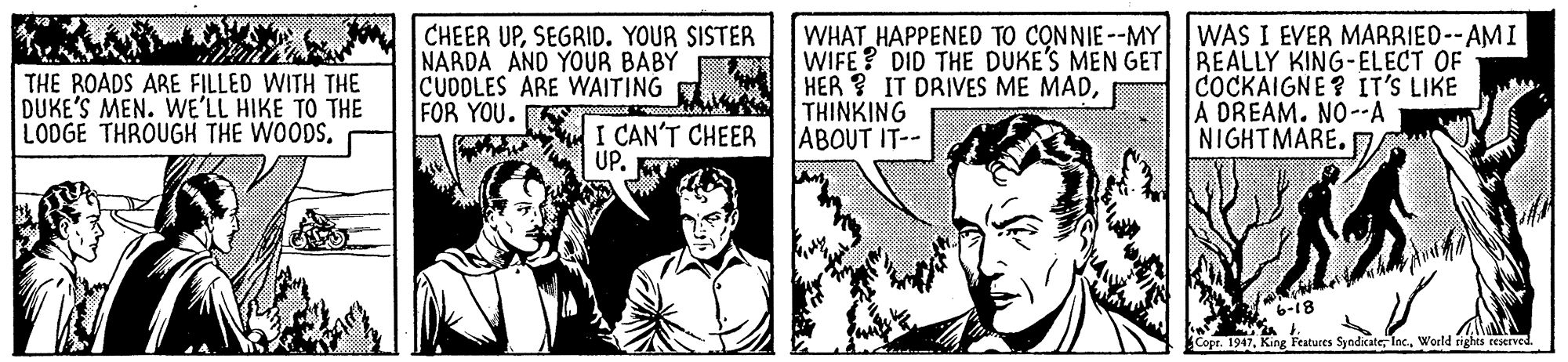 Newspaper OCR: THE ROADS ARE FILLED WITH THE DUKE'S MEN. WE'LL HIKE TO THE LOOGE THROUGH THE WOODS. CHEER UPSEGRID. YOUR SISTER NARDA AND YOUR BABY CUDOLES ARE WAITING FOR YOU. K WHAT HAPPENED TO CONNIE --MY WAS I EVER MARRIED--AMI WIFE? DID THE DUKE'S MEN GET BEALLY KING-ELECT OF HER ? IT DRIVES ME MADTHINKING ABOUT IT-- COCKAIGNE? IT'S LIKE A DREAM. NO--A NIGHTMARE. I CAN'T CHEER UP. 6-18 Copr. 1947World righes ceserved THE ROADS ARE FILLED WITH THE DUKE'S MEN. WE'LL HIKE TO THE LOOGE THROUGH THE WOODS. CHEER UPSEGRID. YOUR SISTER NARDA AND YOUR BABY CUDOLES ARE WAITING FOR YOU. K WHAT HAPPENED TO CONNIE --MY WAS I EVER MARRIED--AMI WIFE? DID THE DUKE'S MEN GET BEALLY KING-ELECT OF HER ? IT DRIVES ME MADTHINKING ABOUT IT-- COCKAIGNE? IT'S LIKE A DREAM. NO--A NIGHTMARE. I CAN'T CHEER UP. 6-18 Copr. 1947King Features SyndicateWorld righes ceserved