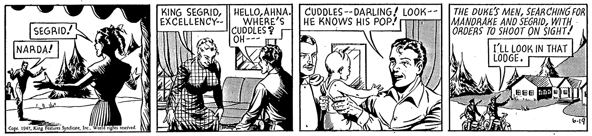 Art OCR: HELLOAHNA. CUDDLES--DARLING! LOOK-- WHERE'S CUDOLES? OH--- I THE DUKE'S MENSEARCHING FOR MANDRAKE AND SEGRIDWITH ORDERS TO SHOOT ON ŠIGHT! KING SEGRIDEXCELLENCY-. HE KNOWS HIS POP! SEGRID! NARDA! I'LL LOOK IN THAT LOOGE. b-19 Copr. 1947World rights sesetved. HELLOAHNA. CUDDLES--DARLING! LOOK-- WHERE'S CUDOLES? OH--- I THE DUKE'S MENSEARCHING FOR MANDRAKE AND SEGRIDWITH ORDERS TO SHOOT ON ŠIGHT! KING SEGRIDEXCELLENCY-. HE KNOWS HIS POP! SEGRID! NARDA! I'LL LOOK IN THAT LOOGE. b-19 Copr. 1947King Features SyndicateWorld rights sesetved.