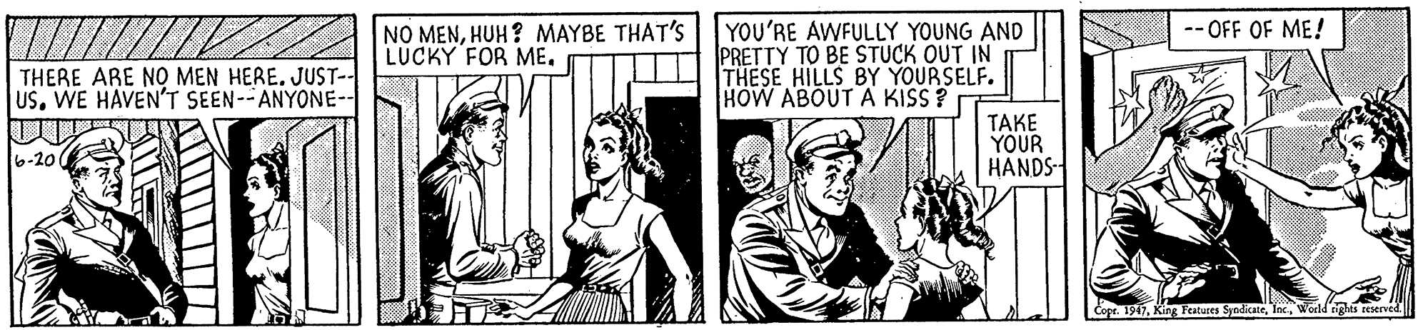 Publication OCR: -- OFF OF ME! NO MENHUH? MAYBE THAT'S LUCKY FOR ME. YOU'RE AWFULLY YOUNG AND PRETTY TO BE STUCK OUT IN THESE HILLS BY YOURSELF. HOW ABOUT A KISS ? THERE ARE NO MEN HERE. JUST-- USWE HAVEN'T SEEN--ANYONE-- TAKE YOUR HANDS- 6-20 Copr. 1917World tgles reserved -- OFF OF ME! NO MENHUH? MAYBE THAT'S LUCKY FOR ME. YOU'RE AWFULLY YOUNG AND PRETTY TO BE STUCK OUT IN THESE HILLS BY YOURSELF. HOW ABOUT A KISS ? THERE ARE NO MEN HERE. JUST-- USWE HAVEN'T SEEN--ANYONE-- TAKE YOUR HANDS- 6-20 Copr. 1917King Features SyndicateWorld tgles reserved