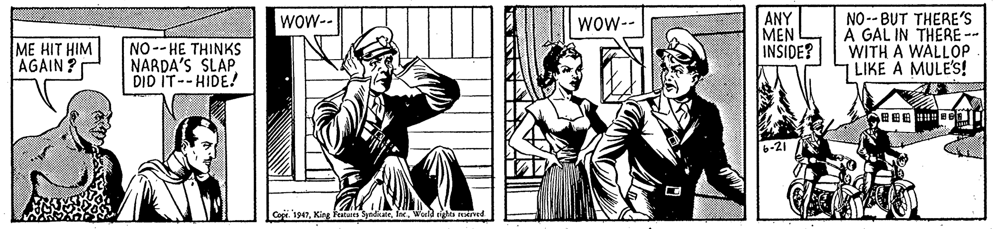 Hat OCR: ANY MEN INSIDE? NO -- BUT THERE'S A GAL IN THERE-- WITH A WALLOP LIKE A MULE's! WOW-- WOW-- ME HIT HIM AGAIN? NO--HE THINKS NARDA'S SLAP DID IT--HIDE! 6-21 Cope. 1947World righes rexrved ANY MEN INSIDE? NO -- BUT THERE'S A GAL IN THERE-- WITH A WALLOP LIKE A MULE's! WOW-- WOW-- ME HIT HIM AGAIN? NO--HE THINKS NARDA'S SLAP DID IT--HIDE! 6-21 Cope. 1947King Featates SyndikateWorld righes rexrved