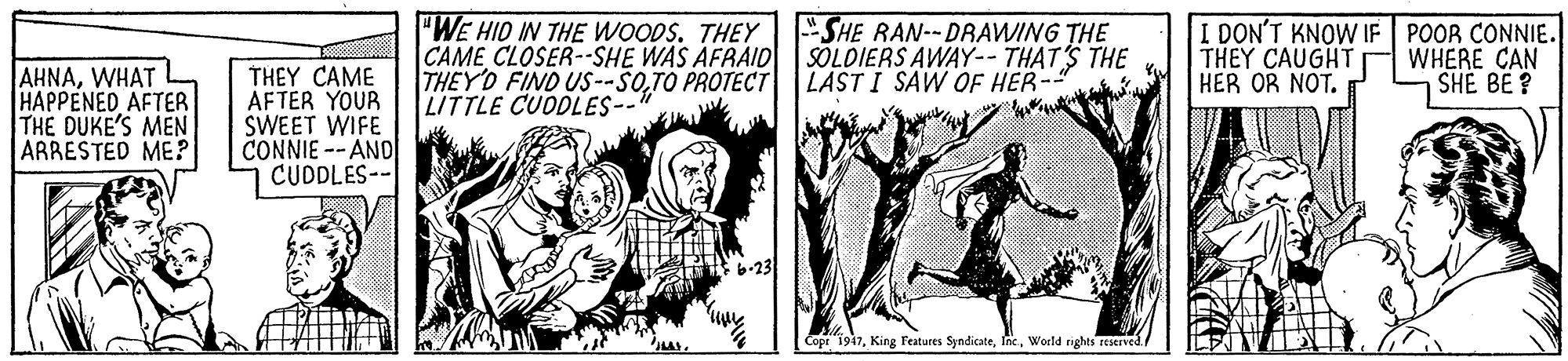 Comic book OCR: "WE HID IN THE WOODS. THEY CAME CLOSER--SHE WAS AFRAID THEYD FIND US --SOTO PROTECT LITTLE CUODLES-- SHE RAN--DRAWING THE SOLDIERS AWAY-- THAT'S THE LAST I SAW OF HER-" I DON'T KNOW IF POOR CONNIE. THEY CAUGHT HER OR NOT. WHERE CAN SHE BE ? AHNAWHAT HAPPENED AFTER THE DUKE'S MEN ARRESTED ME? THEY CAME AFTER YOUR SWEET WIFE CONNIE -- AND CUDDLES-- [ Cope 1947World rights reserved. "WE HID IN THE WOODS. THEY CAME CLOSER--SHE WAS AFRAID THEYD FIND US --SOTO PROTECT LITTLE CUODLES-- SHE RAN--DRAWING THE SOLDIERS AWAY-- THAT'S THE LAST I SAW OF HER-" I DON'T KNOW IF POOR CONNIE. THEY CAUGHT HER OR NOT. WHERE CAN SHE BE ? AHNAWHAT HAPPENED AFTER THE DUKE'S MEN ARRESTED ME? THEY CAME AFTER YOUR SWEET WIFE CONNIE -- AND CUDDLES-- [ Cope 1947King Features SyndicateWorld rights reserved.