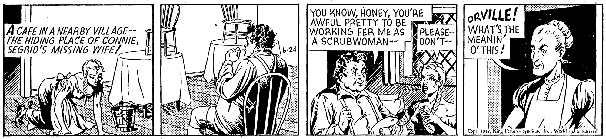 Illustration OCR: YOU KNOWYOU'RE AWFUL PRETTY TO BE A WORKING FER ME AS A SCRUBWOMAN-- ORVILLE! A CAFE IN A NEARBY VILLAGE-- THE HIDING PLACE OF CONNIESEGRID'S MISSING WIFE! PLEASE-- WHAT'S THE MEANIN' DON'T-- 6-24 O' THIS! Copr. 1947World tigles servcd. YOU KNOWYOU'RE AWFUL PRETTY TO BE A WORKING FER ME AS A SCRUBWOMAN-- ORVILLE! A CAFE IN A NEARBY VILLAGE-- THE HIDING PLACE OF CONNIESEGRID'S MISSING WIFE! PLEASE-- WHAT'S THE MEANIN' DON'T-- 6-24 O' THIS! Copr. 1947King l'eatures Syn.li.ateWorld tigles servcd.