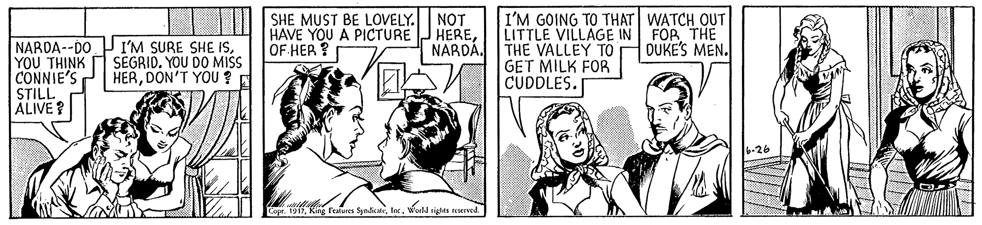 Comic book OCR: |I|L| SHE MUST BE LOVELY. HAVE YOU A PICTURE OF HER ? NOT HERENARDÁ. I'M GOING TO THAT WATCH OUT LITTLE VILLAGE IN THE VALLEY TO GET MILK FOR CUDDLES. FOR THE DUKE'S MEN. NARDA--DO YOU THINK CONNIE'S STILL ALIVE? I'M SURE SHE ISSEGRID. YOU DO MISS HERDON'T YOU ? 26 Copr. 1917World rights reered. |I|L| SHE MUST BE LOVELY. HAVE YOU A PICTURE OF HER ? NOT HERENARDÁ. I'M GOING TO THAT WATCH OUT LITTLE VILLAGE IN THE VALLEY TO GET MILK FOR CUDDLES. FOR THE DUKE'S MEN. NARDA--DO YOU THINK CONNIE'S STILL ALIVE? I'M SURE SHE ISSEGRID. YOU DO MISS HERDON'T YOU ? 26 Copr. 1917King reatures SyndicateWorld rights reered.