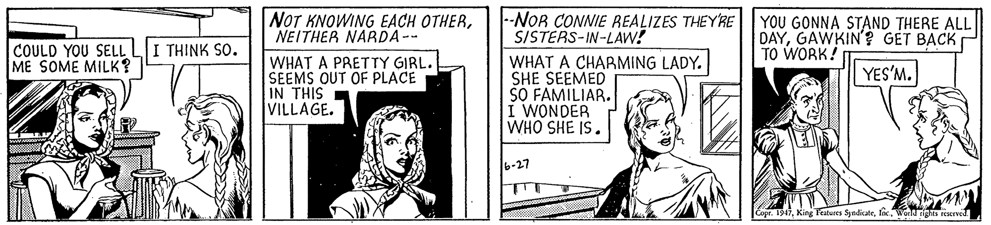 History OCR: NOT KNOWING EACH OTHERNEITHER NARDA-- --NOR CONNIE REALIZES THEY'RE SISTERS-IN-LAW! YOU GONNA STAND THERE ALL DAYGAWKIN'? GET BACK TO WORK! COULD YOU SELL ME SOME MILK? I THINK SO. WHAT A PRETTY GIRL. SEEMS OUT OF PLACE IN THIS VILLAGE. WHAT A CHARMING LADY. SHE SEEMED SO FAMILIAR. I WONDER WHO SHE IS. YES'M. 6-27 Copr. 1917Word rights reserved NOT KNOWING EACH OTHERNEITHER NARDA-- --NOR CONNIE REALIZES THEY'RE SISTERS-IN-LAW! YOU GONNA STAND THERE ALL DAYGAWKIN'? GET BACK TO WORK! COULD YOU SELL ME SOME MILK? I THINK SO. WHAT A PRETTY GIRL. SEEMS OUT OF PLACE IN THIS VILLAGE. WHAT A CHARMING LADY. SHE SEEMED SO FAMILIAR. I WONDER WHO SHE IS. YES'M. 6-27 Copr. 1917King Features SyndicateWord rights reserved