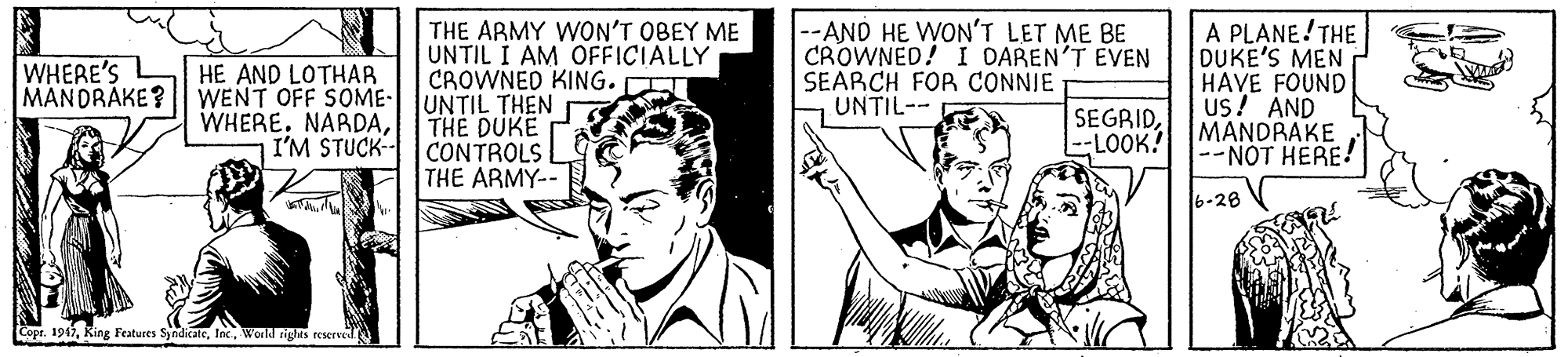 Publication OCR: THE ARMY WON'T OBEY ME UNTIL I AM OFFICIALLY CROWNED KING. UNTIL THEN THE DUKE CONTROLS THE ARMY-- |--AND HE WON'T LET ME BE CROWNED! I DAREN'T EVEN SEARCH FOR CONNIE UNTIL-- A PLANE! THE DUKE'S MEN ? HAVE FOUND Us! AND MANDRAKE NOT HERE! WHERE'S MANDRAKE? HE AND LOTHAR WENT OFF SOME- WHERE. NARDAI'M STUCK- SEGRID--LOOK? 6-28 Copt. 1947World rights reserved THE ARMY WON'T OBEY ME UNTIL I AM OFFICIALLY CROWNED KING. UNTIL THEN THE DUKE CONTROLS THE ARMY-- |--AND HE WON'T LET ME BE CROWNED! I DAREN'T EVEN SEARCH FOR CONNIE UNTIL-- A PLANE! THE DUKE'S MEN ? HAVE FOUND Us! AND MANDRAKE NOT HERE! WHERE'S MANDRAKE? HE AND LOTHAR WENT OFF SOME- WHERE. NARDAI'M STUCK- SEGRID--LOOK? 6-28 Copt. 1947Ring Features SyndicateWorld rights reserved