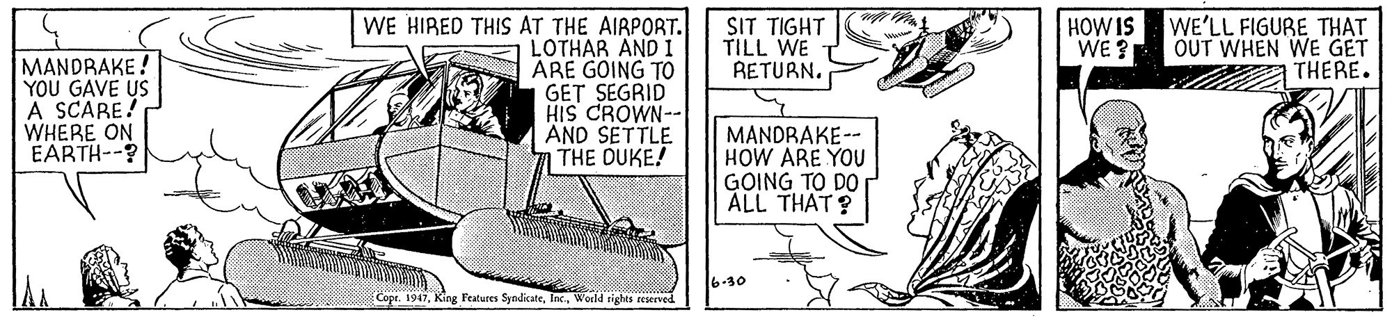 Line art OCR: SIT TIGHT TILL WE RETURN. HOWIS WE ? WE HIRED THIS AT THE AIRPORT. LOTHAR AND: ARE GOING TO GET SEGRID HIS CROWN-- AND SETTLE THE DUKE! WE'LL FIGURE THAT OUT WHEN WE GET THERE. MANDRAKE! YOU GAVE US A SCARE! WHERE ON EARTH--? MANDRAKE-- HOW ARE YOU GOING TO DO ALL THAT ? 6-30 Copr. 1947World sights reseeved SIT TIGHT TILL WE RETURN. HOWIS WE ? WE HIRED THIS AT THE AIRPORT. LOTHAR AND: ARE GOING TO GET SEGRID HIS CROWN-- AND SETTLE THE DUKE! WE'LL FIGURE THAT OUT WHEN WE GET THERE. MANDRAKE! YOU GAVE US A SCARE! WHERE ON EARTH--? MANDRAKE-- HOW ARE YOU GOING TO DO ALL THAT ? 6-30 Copr. 1947King Features SyndicateWorld sights reseeved
