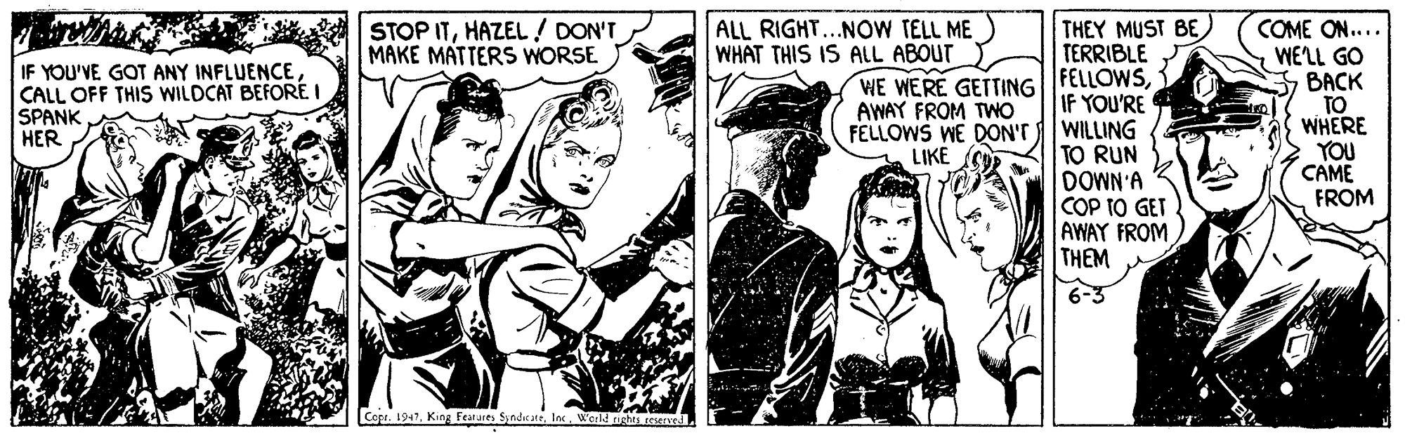 Illustration OCR: THEY MUST BE) TERRIBLE FELLOWSIF YOU'RE FELLOWS WE DON'TWILLING TO RUN DOWN'A COP TO GET AWAY FROM THEM STOP ITHAZEL/ DON'T MAKE MATTERS WORSE ALL RIGHT...NOW TELL ME WHAT THIS IS ALL ABOUT COME ON.... WELL GO ???K TO WHERE YOU CAME FROM IF YOU'VE GOT ANY INFLUENCECALL OFF THIS WILDCAT BEFORE I SPANK HER WE WERE GETTING AWAY FROM TWO LIKE Cop. 1947. King Features SindicareInc Werld ugheS Eeser THEY MUST BE) TERRIBLE FELLOWSIF YOU'RE FELLOWS WE DON'TWILLING TO RUN DOWN'A COP TO GET AWAY FROM THEM STOP ITHAZEL/ DON'T MAKE MATTERS WORSE ALL RIGHT...NOW TELL ME WHAT THIS IS ALL ABOUT COME ON.... WELL GO ???K TO WHERE YOU CAME FROM IF YOU'VE GOT ANY INFLUENCECALL OFF THIS WILDCAT BEFORE I SPANK HER WE WERE GETTING AWAY FROM TWO LIKE Cop. 1947. King Features SindicareInc Werld ugheS Eeser