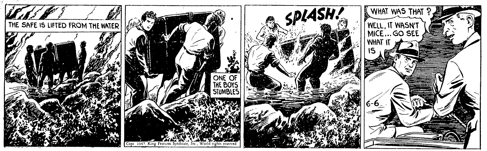 Fictional character OCR: WHAT WAS THAT ? SPLASH! WELLIT WASN'T MICE... GO SEE WHAT IT IS THE SAFE IS LIFTED FROM THE WATER ONE OF THE BOYS STUMBLES Copr 1947World nghts reserved WHAT WAS THAT ? SPLASH! WELLIT WASN'T MICE... GO SEE WHAT IT IS THE SAFE IS LIFTED FROM THE WATER ONE OF THE BOYS STUMBLES Copr 1947King Features SyndicateWorld nghts reserved