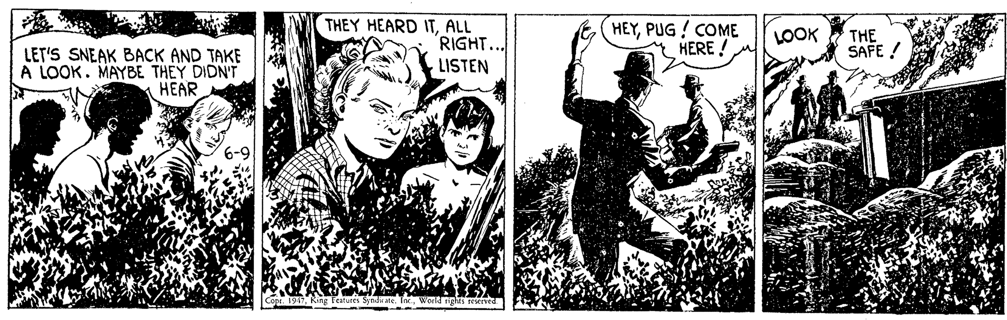 Comics OCR: THEY HEARD ITALL RIGHT.. LISTEN HEYPUG ! COME HERE ! LOOK THE SAFE ! LET'S SNEAK BACK AND TAKE A LOOK. MAYBE THEY DIDN'T HEAR Co 19King Fertur snd e. The World rights reserved THEY HEARD ITALL RIGHT.. LISTEN HEYPUG ! COME HERE ! LOOK THE SAFE ! LET'S SNEAK BACK AND TAKE A LOOK. MAYBE THEY DIDN'T HEAR Co 19King Fertur snd e. The World rights reserved