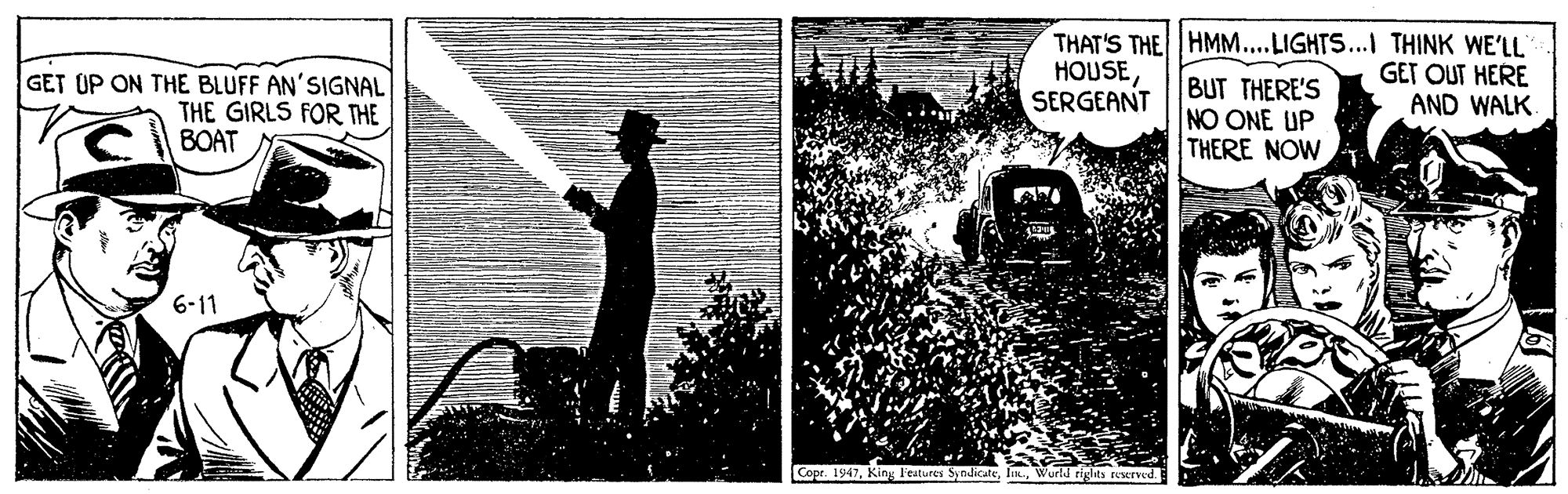 Classic car OCR: GET UP ON THE BLUFF AN'SIGNAL THE GIRLS FOR THE BOAT THAT'S THE HMM...LIGHTS...I THINK WE'LL HOUSESERGEANT BUT THERE'S NO ONE UP THERE NOW GET OUT HERE AND WALK. 6-11 Copr. 1947Wurtd rights rserved GET UP ON THE BLUFF AN'SIGNAL THE GIRLS FOR THE BOAT THAT'S THE HMM...LIGHTS...I THINK WE'LL HOUSESERGEANT BUT THERE'S NO ONE UP THERE NOW GET OUT HERE AND WALK. 6-11 Copr. 1947King l'eatures SyndicateWurtd rights rserved