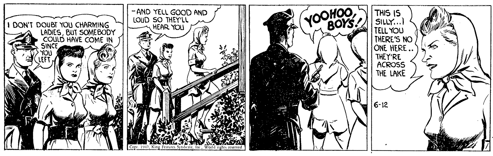 Fiction OCR: - AND YELL GOOD AND LOUD SO THEY'LL HEAR YOU THIS IS (YOOHOO BOYS! SILLY... I DON'T DOUBT YOU CHARMING LADIESBUT SOMEBODY COULD HAVE COME IN SINCE YOU LEFT TELL YOU THERE'S NO ONE HERE.. THEY'RE ACROSS THE LAKE 6-12 Copr. 1947World righes reserved - AND YELL GOOD AND LOUD SO THEY'LL HEAR YOU THIS IS (YOOHOO BOYS! SILLY... I DON'T DOUBT YOU CHARMING LADIESBUT SOMEBODY COULD HAVE COME IN SINCE YOU LEFT TELL YOU THERE'S NO ONE HERE.. THEY'RE ACROSS THE LAKE 6-12 Copr. 1947King Features SyndicatsWorld righes reserved