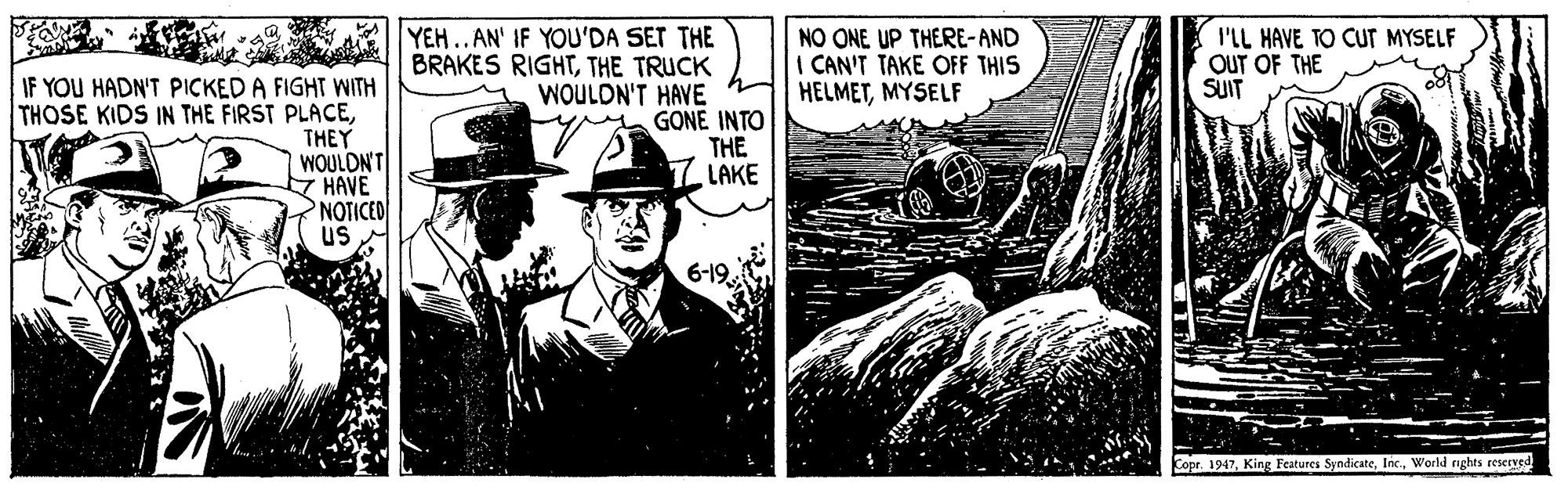 Drawing OCR: YEH..AN' IF YOU'DA SET THE BRAKES RIGHTTHE TRUCK WOULDN'T HAVE y GONE INTO THE LAKE NO ONE UP THERE-AND I CAN'T TAKE OFF THIS HELMETMYSELF I'LL HAVE TO CUT MYSELF OUT OF THE SUIT IF YOU HADN'T PICKED A FIGHT WITH THOSE KIDS IN THE FIRST PLACETHEY WOULDN'T Z HAVE NOTICED us 6-19. Copr. 1947World rights reseEXsd YEH..AN' IF YOU'DA SET THE BRAKES RIGHTTHE TRUCK WOULDN'T HAVE y GONE INTO THE LAKE NO ONE UP THERE-AND I CAN'T TAKE OFF THIS HELMETMYSELF I'LL HAVE TO CUT MYSELF OUT OF THE SUIT IF YOU HADN'T PICKED A FIGHT WITH THOSE KIDS IN THE FIRST PLACETHEY WOULDN'T Z HAVE NOTICED us 6-19. Copr. 1947King Features SyndicateWorld rights reseEXsd