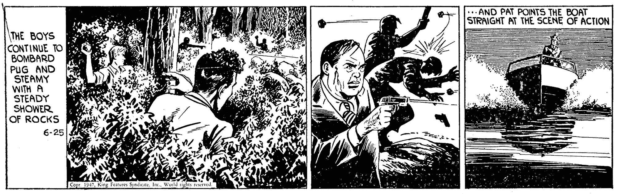 Comics OCR: ... AND PAT POINTS THE BOAT STRAIGHT AT THE SCENE OF ACTION THE BOYS CONTINUE TO BOMBARD PUG AND STEAMY WITH A STEADY SHOWER OF ROCKS 6-25 Copr. 1947Wuld rights rexrved. ... AND PAT POINTS THE BOAT STRAIGHT AT THE SCENE OF ACTION THE BOYS CONTINUE TO BOMBARD PUG AND STEAMY WITH A STEADY SHOWER OF ROCKS 6-25 Copr. 1947King Teatures SyndicateWuld rights rexrved.