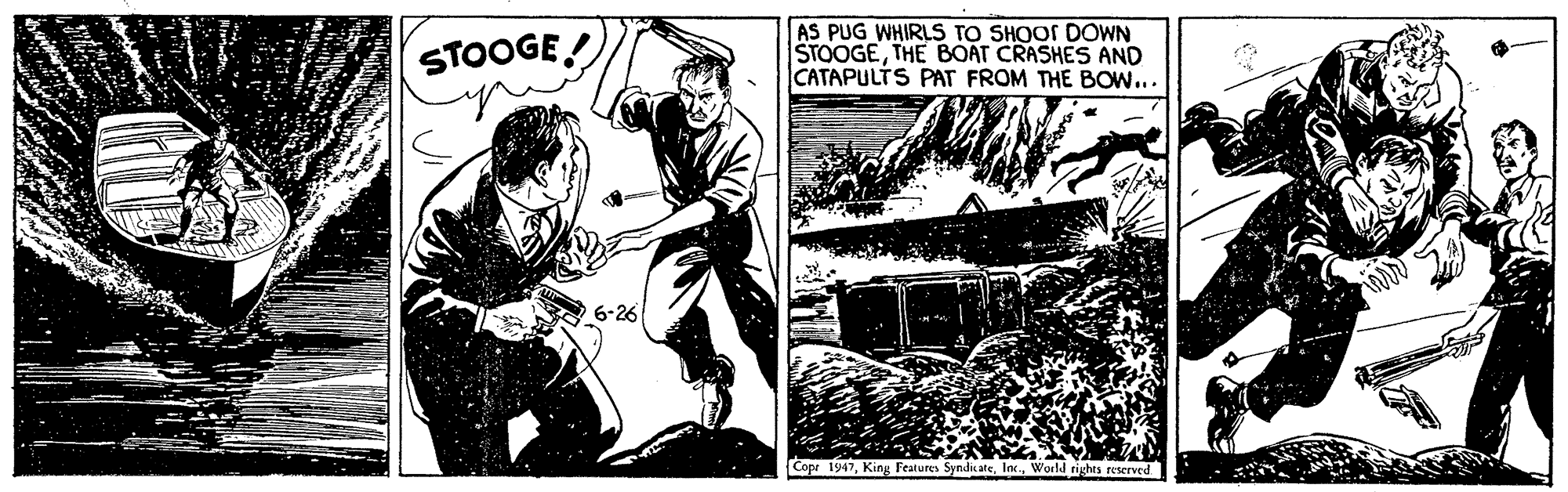 Publication OCR: STOOGE! AS PUG WHIRLS TO SHOOS DOWN STOOGETHE BOÁT CRASHES AND CATAPULTS PAT FROM THE BOW... 6-26 Copr 1947World rights reserved STOOGE! AS PUG WHIRLS TO SHOOS DOWN STOOGETHE BOÁT CRASHES AND CATAPULTS PAT FROM THE BOW... 6-26 Copr 1947King Features SynditateWorld rights reserved