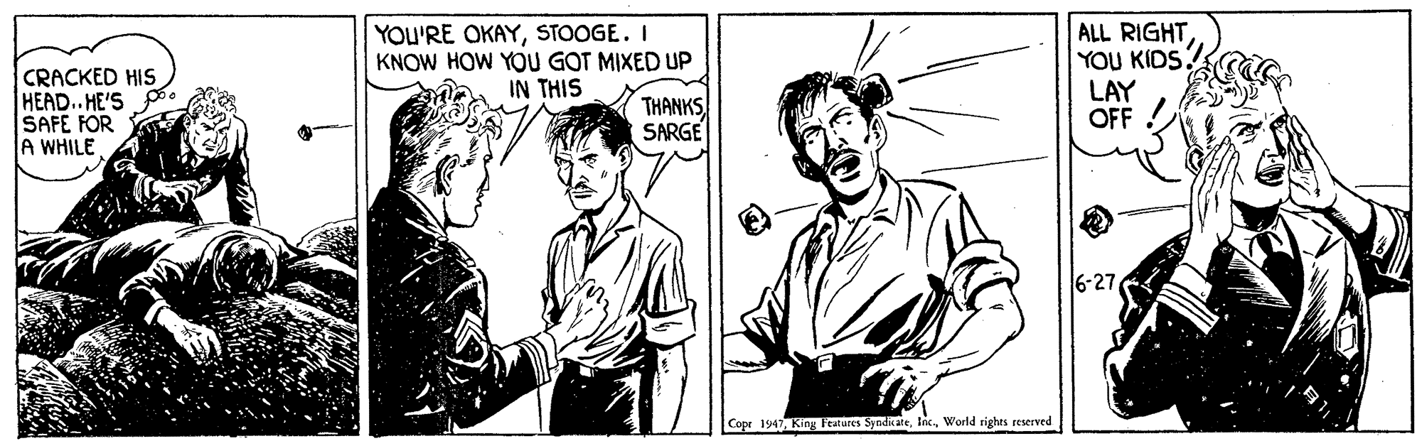 Comic book OCR: CRACKED HIS HEAD..HE'S SAFE FOR A WHILE YOU'RE OKAYSTOOGE. I KNOW HOW YOU GOT MIXED UP IN THIS ALL RIGHTYOU KIDSG LAY OFF THANKS SARGE 6-27 Cope 1947 King Features SyndicateWorld rights reserved CRACKED HIS HEAD..HE'S SAFE FOR A WHILE YOU'RE OKAYSTOOGE. I KNOW HOW YOU GOT MIXED UP IN THIS ALL RIGHTYOU KIDSG LAY OFF THANKS SARGE 6-27 Cope 1947 King Features SyndicateWorld rights reserved