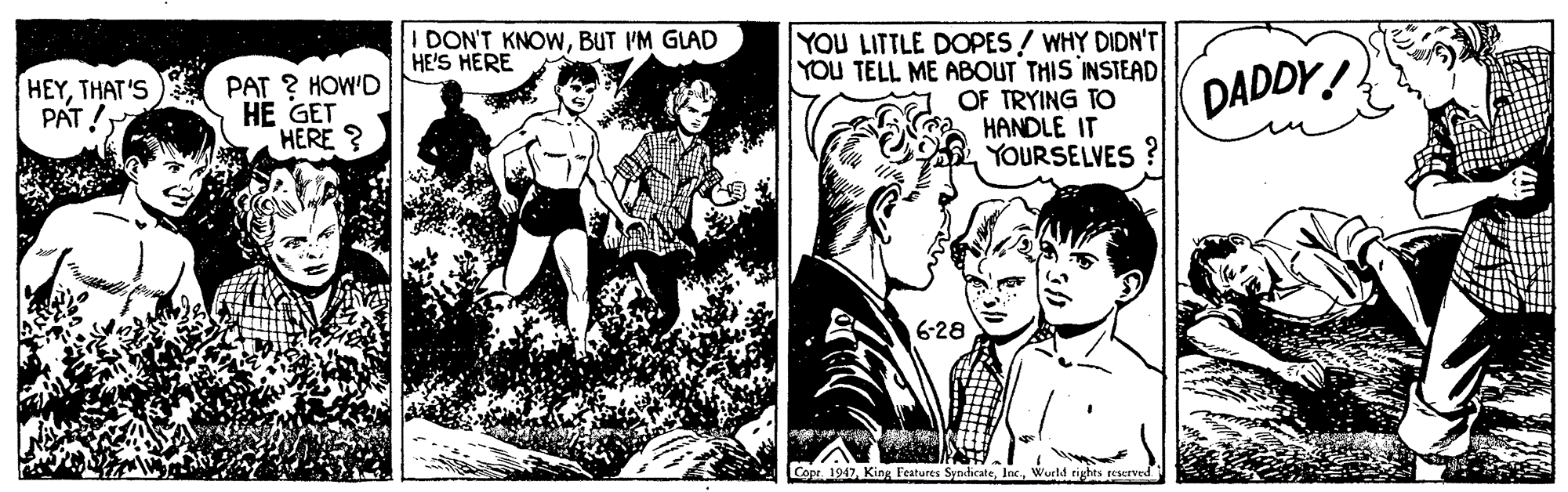 Comics OCR: I DON'T KNOWBUT I'M GLAD HE'S HERE YOU LITTLE DOPES / WHY DIDN'T YOU TELL ME ABOUT THIS INSTEAD OF TRYING TO HANDLE IT YOURSELVES HEYTHAT'S PAT ? HOW'D HE GET HERE ? DADDY! PAT! 6-28 Copr. 1947Wurtd rights reserved I DON'T KNOWBUT I'M GLAD HE'S HERE YOU LITTLE DOPES / WHY DIDN'T YOU TELL ME ABOUT THIS INSTEAD OF TRYING TO HANDLE IT YOURSELVES HEYTHAT'S PAT ? HOW'D HE GET HERE ? DADDY! PAT! 6-28 Copr. 1947King Features SyndicateWurtd rights reserved