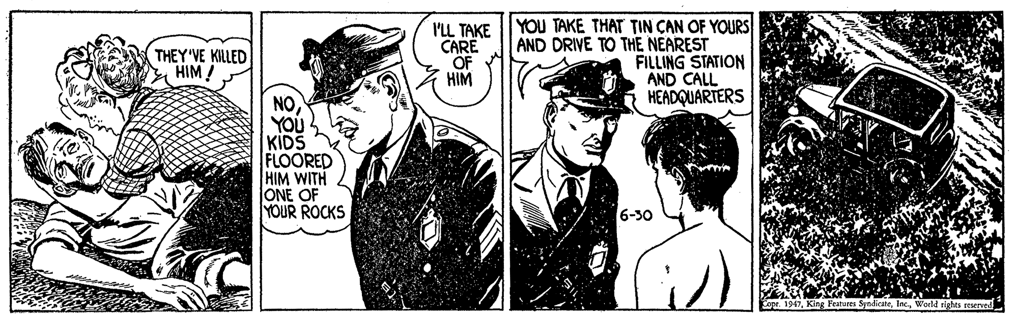 Drawing OCR: I'LL TAKE CARE OF HIM YOU TAKE THAT TIN CAN OF YOURS AND DRIVE TO THE NEAREST FILLING STATION AND CALL HEADQUARTERS THEY'VE KILLED HIM ! NOYOU KIDS FLOORED HIM WITH ONE OF YOUR ROCKS 6-30 Coor. 1947World tights reserved I'LL TAKE CARE OF HIM YOU TAKE THAT TIN CAN OF YOURS AND DRIVE TO THE NEAREST FILLING STATION AND CALL HEADQUARTERS THEY'VE KILLED HIM ! NOYOU KIDS FLOORED HIM WITH ONE OF YOUR ROCKS 6-30 Coor. 1947King Features SyndicateWorld tights reserved